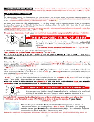 THE SECOND DREAM OF JOSEPH but when Herod was dead , behold , an angle of the Lord appeared in a dream to Joseph in Egypt
saying , arise and take the young child and his mother and go into the land of Israel , for they dead which sought the young child’s life ( MATT 2:19-20 )
THE DREAM OF PILATE’S WIFE
The wife of the Pilate was not in favor of the demand of Jews which was to crucify Jesus .so she sent message to her husband , to admonish and insist him
that he should FREE Jesus . When he was set down on the judgment seat , his wife sent unto him , saying ; have thou nothing to do with this just man (
JESUS ). for I have suffered many things this day in a dream because of him ( MATT 27:19 )
why was this dream given to Pilate’s wife and not Joseph again ,,..? The answer is simple , when God commanded Joseph to flee with the child to Egypt
in a dream , Jesus was under the care of Joseph . And since Jesus was in the Court of Pilate , God used his wife in a dream so that she might influence
her husband to FREE Jesus , which she did ,as a result ;
When Pilate saw that he could prevail nothing , but that rather a tumult was made , he took water and washed his hand before the multitude , saying ; I am
innocent of the blood of this just person ( JESUS ) ( MATT 27:24 )
The Lord saves His anointed . He will answer him from His holy heaven with the saving strength of His right hand ( PSALM 20:6 )
T THE SUPPOSED TRIAL OF JESUS S
As we understand that Pilate did not wish to kill or crucify Jesus , as he did not find
any guilty in Jesus .And he knew that through envy Jesus was delivered to him by the
high Priest .
“ .. For he knew that for envy they had delivered him ,.. ” ( MATT 27:18 )
In fact not even two among the Jews agreed with other in their witness against Jesus ;
“ But neither did their witness agree together ” ( MARK 14:59 )
This was a good point and reason which made Pilate believe that Jesus was
innocent .
Within this short time , there was natural disasters such as an eclipse of the sun and earth quake and caused the grave to
cracked open and the rose of the dead body , as it s mentioned in ( MATT 27: 51-52 ) and there was darkness covered the
whole land as its mentioned in ( MARK 15: 33 )
POINT . 1 1
Those events had accured through / by the Power of Almighty God to create a state of panic , turmoil , fear and confusion
which eventually will be able for the Pilate and his wife to allow JESUS to escape from Crucifixion since both Pilate and his
wife were totally against the death of Jesus .
POINT . 2 2 What had really happen on that Friday afternoon was in fact a DIVINE PLAN to save Jesus from the cup of
death . Those events – the eclipse of the sun , earth quake and opening of the graves ,
When that happen, it does not signify the pleasure of God , but rather a symbol of His anger and psychic
revenge on those who tried and attempted to kill the Messiah JESUS CHRIST .
THE FULFILMENT OF THE SIGNS OF JONAH PROPHECY D
Jews always remain disbelieve ,though Jesus had try hard to convince them by miracle and
wonders ,In one occasion when Jews asking for miracle, Jesus did not want to do it ;
but he ( JESUS ) answered and said unto them, an evil and adulterous generation seek after a sign
( MIRACLE ), and there shall no sign ( MIRACLE ) be given to it ,but the sign the Prophet Jonah
( MATTHEW 12 : 39,40 )
What was the sign or miracle that Jonah performed that Jesus now proposes to emulate ,..??
To discover this miracle , we have to go to the “ Book of Jonah “ in the Bible . God Almighty
command Jonah to go to Ninevah ( city of a hundred thousand people ) and warn them to repent and
humble themselves before the Lord or God will destroy them .
Jonah feels despondent, fearing that the materialistic Ninevites will not listen to him , they will make mockery of him . so
70
 
