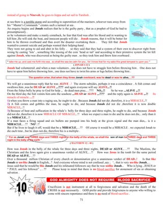 instead of going to Ninevah, he goes to Joppa and set sail to Tarshish .
at sea there is a terrible storm and according to superstition of the mariners ,whoever runs away from
his “ Master’s Commands “ creates such a turmoil at sea .
An enquiry begins and Jonah realizes that he is the guilty party , that as a prophet of God he had to
presumptuously .
so he volunteers and make a manly comeback, he fear that God was after his blood and in wanting to
kill him ,He will sink the boat, and innocent people will die . Jonah reasons, that it will be better for
him to be thrown overboard and thus avert the disaster overtaking them . They felt that Jonah
wanted to commit suicide and perhaps wanted their helping-hand .
They were not going to aid and abet in his folly . so they said that they had a system of their own to discover right from
wrong by casting ’lots’ , something like tossing of the coin ‘head or tail‘ and according to their primitive system the lot fell
against Jonah, who was discovered as being the guilty man . so they took him and threw him overboard .
“ take me up ,and cast me forth into sea , so shall the sea be calm for you , for I know that for my sake this great tempest is upon you ”
( JONAH 1:12 )
Jonah had volunteered ,and when a man volunteers , one does not have to straggle him before throwing him . One does not
have to spear him before throwing him , one does not have to twist his arms or legs before throwing him .
The question arise ,that when they threw Jonah overboard, was he dead or was he alive,…??
We will get a unanimous reply that he was ALIVE ..! The storm subsides, perhaps it was a coincidence . A fish comes and
swallows him ,was he DEAD or ALIVE ,..!!?? and again everyone will say ALIVE,..!!
From the fishes belly he pray to God for help ,.. do dead men pray,…??!! NO,..!! So he was ,..ALIVE ,..!!
On the third day the fish vomits him unto the seashore ,..DEAD or ALIVE ,..!!?? and the reply again is ALIVE ,..!! Its
miracle of miracle …!!
1) when you throw a man into a raging sea, he ought to die . Because Jonah did not die ,therefore, it is a MIRACLE,.!!
2) A fish comes and gobbles the man, he ought to die, and because Jonah did not die ,therefore it is now double
MIRACLE,..!!
3) Because of heat and suffocation in the whale’s..belly for three days and three nights, he ought to die, and because Jonah
did not die ,therefore it is now MIRACLE OF MIRACLE,..!! when we expect a man to die and he does not die,.. only than it
is a MIRACLE,..!!
If a man faces a firing squad and six bullets are pumped into his body at the given signal and the man dies,.. is it a
MIRACLE,…?? ‘NO’..!!
But if he lives to laugh it off, would that be a MIRACLE,…?? Of course it would be a MIRACLE . we expected Jonah to
die each time , but he does not die, therefore his is a multiple .
“ For as Jonah was THREE days and THREE nights in the belly of the whale, so shall the son of man be THREE days and THREE
night in the bally of the earth ”
( MATTHEW 12 : 40 )
How was Jonah in the belly of the whale for three days and three nights, DEAD or ALIVE,….?? The Muslims, the
Christians and the Jews again give a unanimous verdict of ALIVE,…!! How was Jesus in the tomb for the same period
DEAD or ALIVE,…??
Over a thousand million Christian of every church or denomination give a unanimous verdict of DEAD..! Is that like
Jonah or un-like Jonah in English,..? And everyone whose mind is not confused ,say ; ‘.. that is very un-like Jonah,…
Jesus said that he would be like Jonah and his infatuated followers say that he was unlike Jonah . Who is lying , JESUS or
“ PAUL and his follower” ,…?? Please keep in mind that there is no blood sacrifice for atonement of sin or obtaining
salvation .
GOD ALMIGHTY DOES NOT REQUIRE BLOOD SACRIFICE E
Crucifixion is not instrument at all to forgiveness and salvation and the death of the
CROSS in not necessarily . GOD prefer and provide forgiveness to anyone who willing to
come with sincere repentance and there is no need of blood sacrifice .
71
 