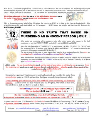 JESUS was a claimant to prophethood . Granted that no MUSLIM would dub him an imposter, but JEWS impliedly regard
him an imposter or granted that JEWS crucified him and he subsequently died on the cross . The logical conclusion will be
( God’s refuge ) that JESUS is accursed . Yet, crucifixion and ‘accursedness’ become part and parcel of Christianity .
Christ has redeemed us from the curse of the LAW, having become a curse
for us, for it is written ; ‘cursed is everyone who hangs on a tree
( GALATIANS 3:13 )
This is the most erroneous belief of the Christians, for it portrays JESUS to be false in his claim to Prophethood . His
crucifixion negate his truth, that indeed was Jew’s design . JESUS was a true prophet and therefore, his death on the
CROSS is a MYTH
THERE IS NO TRUTH THAT BASED ON
MURDERING AN INNOCENT PERSON ( JESUS )
After study and examining all the evidence, point after point, reason after reason, in the final
conclusion we say that CHRISTIANITY are in VAIN and the CROSS is a MYTH .
Since the very foundation of CHRISTINITY is based on the “DEATH OF JESUS ON CROSS” and
the “death of JESUS” is nothing more than a MURDER and CRIME . It’s a case of murdering an
innocent, a righteous person named JESUS CHRIST .
The worse thing of this crime is when it done by a massive large number of people, they cover up,
twisted and craft it with beauty of love and they put nice label of “sacrifice” .
What they told us is only one side of the COIN that JESUS have sacrificed for you, as if he have done
something, they made him look like a HERO,.. while the flip side of the COIN, in reality JESUS was
being victimized and murdered .
JESUS said ; Ye are of your father the devil, and the lusts of your father ye will do , he was a murderer from
the beginning and abode not in truth because there is no truth in him . when he speak a lie ,he speak of his
own , for he is a liar and the father of it .
( JOHN 8:44 )
No matter how peoples trying to reason to justify, please think and consider this matter from
criminological aspect as JESUS said anything that based on murdering an innocent is bad .
There is nothing good whatsoever, there is no truth that come out of killing and murdering
someone . All their speak and their preach is a lie and deceptive, they speak of their own,
they abode not in truth and there is no truth in them .
Did not Moses give you the LAW and yet no one of you keep the LAW…?
Why you about go to kill me…?? ( JOHN 7:19 )
But now you seek to kill me, a man that hath told you the truth, ( JOHN 8:40 )
Keep yourself far from false matter, do not kill the innocent and righteous ( EXODUS 23 :7 )
Anyone who insist that JESUS must be killed and died on the CROSS are in fact denying JESUS’s status of being
a righteous, sinless and innocent and in fact are they are / CHRISTIANITY IS THE ANTI-CHRIST RELIGION
Visit us at ; www.muslimlovejesus.webs.com www.ifs-cda.webs.com www.youtube.com / heri kusrianto
E-mail ; h_kusrianto@yahoo.com Text msg ; 267 632 6798
73
 