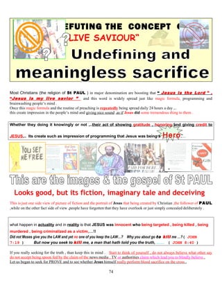 REFUTING THE CONCEPT OF
“LIVE SAVIOUR“
Most Christians (the religion of St PAUL ) in major denomination are boosting that “ Jesus is the Lord ” ,
“Jesus is my live savior ” and this word is widely spread just like magic formula, programming and
brainwashing people’s mind .
Once this magic formula and the routine of preaching is repeatedly being spread daily 24 hours a day ,..
this create impression in the people’s mind and giving nice sound ,as if Jesus did some tremendous thing to them .
Whether they doing it knowingly or not ,..their act of showing gratitude , honoring and giving credit to
JESUS,.. Its create such as impression of programming that Jesus was being a Hero,…
Looks good, but its fiction, imaginary tale and deceiving
This is just one side view of picture of fiction and the portrait of Jesus that being created by Christian ,the follower of PAUL
,while on the other fact side of view ,people have forgotten that they have overlook or just simply concealed deliberately .
what happen in actuality and in reality is that JESUS was innocent who being targeted , being killed , being
murdered , being criminalized as a victim,…!!
Did not Moses give you the LAW and yet no one of you keep the LAW…? Why you about go to kill me …?( JOHN
7:19 ) But now you seek to kill me, a man that hath told you the truth, …… ( JOHN 8:40 )
If you really seeking for the truth , than keep this in mind . Start to think of yourself , do not always believe what other say
do not accept being spoon fed by the claim of the news media , TV or authorities claim which lead you to blindly believe .
Let us began to seek for PROVE and to see whether Jesus himself really perform blood sacrifice on the cross .
74
 