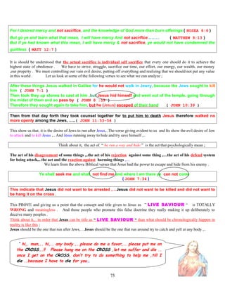 For I desired mercy and not sacrifice, and the knowledge of God more than burn offerings ( HOSEA 6:6 )
But go ye and learn what that mean, I will have mercy And not sacrifice……… ( MATTHEW 9:13 )
But if ye had known what this mean, I will have mercy & not sacrifice, ye would not have condemned the
guiltless ( MATT 12:7 )
It is should be understood that the actual sacrifice is individual self sacrifice that every one should do it to achieve the
highest state of obedience . We have to strive, struggle, sacrifice our time, our effort, our energy, our wealth, our money
,our property . We must controlling our vain evil desire, putting off everything and realizing that we should not put any value
in this world . Let us look at some of the following verses to see what we can analyze ;
After these things Jesus walked in Galilee for he would not walk in Jewry, because the Jews sought to kill
him ( JOHN 7:1 )
Then took they up stones to cast at him ,but Jesus hid himself and went out of the temple, going through
the midst of them and so pass by ( JOHN 8 :59 )
Therefore they sought again to take him, but he (Jesus) escaped of their hand ( JOHN 10:39 )
Then from that day forth they took counsel together for to put him to death Jesus therefore walked no
more openly among the Jews, …..( JOHN 11:53-54 )
This show us that, it is the desire of Jews to run after Jesus,..The verse giving evident to us and Its show the evil desire of Jew
to attack and to kill Jesus ,.. And Jesus running away to hide and try save himself ,..
Think about it, the act of “ he run a way and hide ” is the act that psychologically mean ;
The act of his disagreement of some things ,..the act of his rejection against some thing ,…the act of his defend system
for being attack,.. the act and the reaction against harming things ,…
We learn from the above Biblical verses that Jesus had the power to escape and hide from his enemy .
Ye shall seek me and shall not find me and where I am there ye can not come
( JOHN 7:34 )
This indicate that Jesus did not want to be arrested ,…Jesus did not want to be killed and did not want to
be hang it on the cross ,
This PROVE and giving us a point that the concept and title given to Jesus as “” LIVE SAVIOUR “ “ is TOTALLY
WRONG and meaningless . And those people who promote this false doctrine they really making it up deliberately to
deceive many peoples .
Think about it,.. in order that Jesus can be title as “ LIVE SAVIOUR “ than what should be chronologically happen in
reality is like this ;
Jesus should be the one that run after Jews,…Jesus should be the one that run around try to catch and yell at any body ,..
“ hi,. man,.. hi,.. any body ,..please do me a favor,.. please put me on
the CROSS….!! Please hang me on the CROSS ,let me suffer and die ..
once I get on the CROSS, don’t try to do something to help me ,till I
die ..because I have to die for you…
75
 
