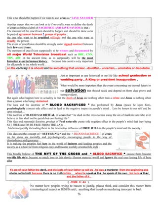 This what should be happen if we want to call Jesus as “ LIVE SAVIOUR “ .
Another aspect that we can look at it if we really want to define the death
of Jesus as being a label of SACRIFICE AND LIVE SAVIOR is that ;
The moment of the crucifixion should be happen and should be done as to
be part of agreement between 2 groups of peoples ,
the one who want to be crucified willingly and the one who want to
crucify the person .
The event of crucifixion should be strongly under signed contract between
both Jews and Jesus .
The moment of crucifixion supposedly to be witness and documented by
all major World Television broadcast such as BBC, CNN,
TBN, ABC of the ancient time, as its supposedly will be the most
historical event in human history . Because this event is very important
for all people in the whole world .
on the contrary it is should not be something that unclear - doubtful – uncertain – unreliable or disputable
Just as important as any historical in our life like school graduation or
wedding party , A King or president inauguration .
What would be more important than the event concerning our eternal future or
our salvation that should based and depend on from clear prove and
strong evident .
But again what happen here in actuality is that the death of Jesus are nothing other than a crime and Jesus is nothing other
than a person who being victimized .
The idea and the doctrine of “ BLOOD SACRIFICED ” that performed by Jesus (peace be upon him),
psychologically contain side effect and its lead to the negative impact in people’s mind . Lets be honest to our self and be
open minded ,..
This doctrine of BLOOD SACRIFICAL of Jesus that “ he died on the cross to take away the sin of mankind and who ever
believe in him shall not be perish but ever lasting life “
This idea and manmade doctrine ,product of Paul naturally create side negative effect in the people’s mind that they being
SET FREE and TO BE FREE FROM THE LAW .
And consequently its leading them to the destructive influence of FREE WILL in the people’s mind and the society .
This idea and the concept of “ SUFFERING “ and the “ BLOOD SACRIFICE ” of Jesus
on the cross are mentally and psychologically encouraging people to the way of
disobedience and ignorance .
It is making the peoples feel lazy in the world of laziness and leading peoples and the
society as a whole far from religious way and became worldly oriented life style .
This blindly believe of THE MYT OF THE CROSS and “ BLOOD SACRIFICE “ caused them became
worldly life style, became so much love to this shortly illusion material world and ignore the real ever lasting life of here
after
Ye are of your father the devil, and the lusts of your father ye will do , he was a murderer from the beginning and
abode not in truth because there is no truth in him . when he speak a lie ,he speak of his own , for he is a liar
and the father of it .
( JOHN 8:44 )
No matter how peoples trying to reason to justify, please think and consider this matter from
criminological aspect as JESUS said ; anything that based on murdering innocent is bad .
76
 