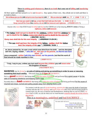 There is nothing good whatsoever, there is no truth that come out of killing and murdering
someone .
All their speak and their preach is a lie and deceptive, they speak of their own, they abode not in truth and there is
no truth in them .
Did not Moses give you the LAW and yet no one of you keep the LAW…? Why you about go to kill me …?? ( JOHN 7:19 )
But now you seek to kill me, a man that hath told you the truth, ( JOHN 8:40 )
Keep yourself far from false matter, do not kill the innocent and righteous ( EXODUS 23 :7 )
Anyone who insist that JESUS must be killed and died on the CROSS are in fact denying JESUS’s status of being a
righteous, sinless and innocent .
“ The father shall not put to death for the children, neither shall the children be
put to death for the father, every man shall be put to death for his own sin ”
( DEUTER 24:16 )
Every man shall die for his own iniquity. ( JEREMIAH 31:29-30 )
“ The son shall not bear the iniquity of the father, neither shall the father
bear the iniquity of the son ” ( EZEKIEL 18:20 )
as Jesus passed by ,he saw a man which was blind from his birth . and his disciples
ask him, saying, master , “ who did sin , this man or his parents, so that he was born
blind…??
Jesus answered ; neither hath this man sinned, nor his parents ,but that the work of
God should be made manifest in him .
( JOHN 9:1-3 )
“ Truly, I say to you, unless you turn and become like children you will never enter
the kingdom of heaven ”
( MATTHEW 18:3 )
SACRIFICE may be divined as an acts of risking and giving up something in order to save or rescuing
something that much worthy . Obviously there are 2 type of SACRIFICE ;
first is a good SACRIFICE that being done within the realm of goodness and performed for a good cause or for the
sake of increasing obedience and keeping God’s LAW
Secondly there is a bad SACRIFICE that being done within the realm of badness and being performed for the cause of
mischief and chaos, turmoil and pulling people away from obeying God’s LAW .
For instance with the case of suicide bombing, terrorist plot that cause the death of innocents
civilians and also the false ideology and myth of the cross that cause and encourage people to
commit more sin, the way of shortcut and disobediences, thinking that we can live FREE, no
more God’s LAW, we can do what ever we want because someone already die on the cross to
pay our sin .
This is a meaningless, undefined and bad SACRIFICE ,…
FOR
For more info visit us at ;
www.ifs-cda.webs.com
www.youtube.com/ heri kusrianto
www.muslimlovejesus.webs.com
Text msg ; 267 632 7698
77
 