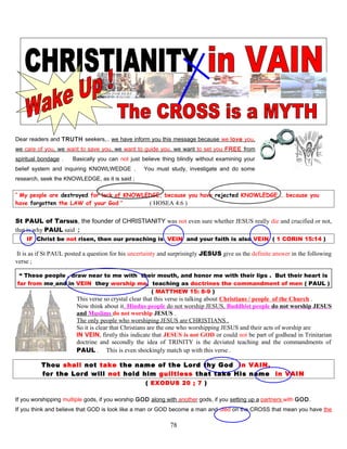 Dear readers and TRUTH seekers,.. we have inform you this message because we love you,
we care of you, we want to save you, we want to guide you, we want to set you FREE from
spiritual bondage . Basically you can not just believe thing blindly without examining your
belief system and inquiring KNOWLWEDGE . You must study, investigate and do some
research, seek the KNOWLEDGE, as it is said ;
“ My people are destroyed for lack of KNOWLEDGE, because you have rejected KNOWLEDGE,… because you
have forgotten the LAW of your God ” ( HOSEA 4:6 )
St PAUL of Tarsus, the founder of CHRISTIANITY was not even sure whether JESUS really die and crucified or not,
that is why PAUL said ;
IF Christ be not risen, then our preaching is VEIN and your faith is also VEIN ( 1 CORIN 15:14 )
It is as if St PAUL posted a question for his uncertainty and surprisingly JESUS give us the definite answer in the following
verse ;
“ These people , draw near to me with their mouth, and honor me with their lips . But their heart is
far from me and in VEIN they worship me, teaching as doctrines the commandment of men ( PAUL )
( MATTHEW 15: 8-9 )
This verse so crystal clear that this verse is talking about Christians / people of the Church .
Now think about it, Hindus people do not worship JESUS, Buddhist people do not worship JESUS
and Muslims do not worship JESUS .
The only people who worshiping JESUS are CHRISTIANS .
So it is clear that Christians are the one who worshipping JESUS and their acts of worship are
IN VEIN, firstly this indicate that JESUS is not GOD or could not be part of godhead in Trinitarian
doctrine and secondly the idea of TRINITY is the deviated teaching and the commandments of
PAUL . This is even shockingly match up with this verse .
Thou shall not take the name of the Lord thy God in VAIN,
for the Lord will not hold him guiltless that take His name in VAIN
( EXODUS 20 ; 7 )
If you worshipping multiple gods, if you worship GOD along with another gods, if you setting up a partners with GOD.
If you think and believe that GOD is look like a man or GOD become a man and died on the CROSS that mean you have the
78
 