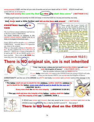 wrong concept of GOD, and then all your acts of worship and all your deeds will be in VAIN . JESUS himself said ;
worship GOD only, do not worship me .
“ thou shall worship the Lord thy God and Him only shall thou serve ” ( MATTHEW 4:10 )
JESUS himself prayed and worship his GOD and keep in mind that GOD do not pray and worship any body .
“ And Jesus went a little further and fell on his face and prayed ” ( MATT 26:39 )
CHRISTMAS festivity in
VAIN
The most famous annual celebration and festivity
in Western world is CHRISTMAS .
Yet people fanatically so engaging in this
mythical cultural tradition without even try to
think or investigate its historical origin .
Firstly JESUS and his disciples never celebrated
CHRISTMAS . secondly there is NO injunction
any where in the scripture .
What is it that people celebrate in December 25
th ? Do they celebrate the birth or the death of
JESUS ?? JESUS was not born in December 25
th and he did NOT die on CROSS and he never
been crucified . This is why its in VAIN, they
waste they time, their energy and money .
“ Truly, I say to you, unless you turn and become like children you will never
enter the kingdom of heaven ” ( MATTHEW 18:3 )
Also for another reference look in ( JOHN 9:1-3 )
If every baby is born with sinful nature as the CHURCH said, this saying of JESUS will make
no sense . Unless you turn become SINFUL you can not enter the Kingdom of Heaven .
CHRISTIANITY and the icon of the CROSS is a MYTH and totally inconsistent and contradict some of the passage in the
BIBLE .
“ The father shall not put to death for the children, neither shall the children be
put to death for the father, every man shall be put to death for his own sin ”
( DEUTER 24:16 )
Every man shall die for his own iniquity. ( JEREMIAH 31:29-30 )
“ The son shall not bear the iniquity of the father, neither shall the father
bear the iniquity of the son ” ( EZEKIEL 18:20 )
If JESUS was sinless and innocent, then why would he be tortured, humiliated and killed on the
CROSS to bear responsible for the sin that he did NOT commit ?? Non sense !!
There is NO body died on the CROSS
79
 