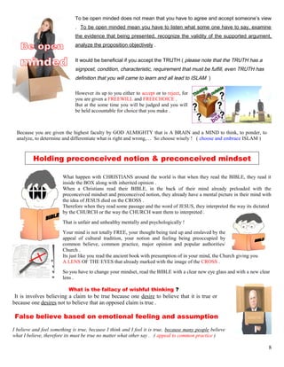 To be open minded does not mean that you have to agree and accept someone’s view
. To be open minded mean you have to listen what some one have to say, examine
the evidence that being presented, recognize the validity of the supported argument,
analyze the proposition objectively .
It would be beneficial if you accept the TRUTH ( please note that the TRUTH has a
signpost, condition, characteristic, requirement that must be fulfill, even TRUTH has
definition that you will came to learn and all lead to ISLAM )
However its up to you either to accept or to reject, for
you are given a FREEWILL and FREECHOICE .
But at the some time you will be judged and you will
be held accountable for choice that you make .
Because you are given the highest faculty by GOD ALMIGHTY that is A BRAIN and a MIND to think, to ponder, to
analyze, to determine and differentiate what is right and wrong,… So choose wisely ! ( choose and embrace ISLAM )
Holding preconceived notion & preconceived mindset
What happen with CHRISTIANS around the world is that when they read the BIBLE, they read it
inside the BOX along with inherited opinion .
When a Christians read their BIBLE, in the back of their mind already preloaded with the
preconceived mindset and preconceived notion, they already have a mental picture in their mind with
the idea of JESUS died on the CROSS .
Therefore when they read some passage and the word of JESUS, they interpreted the way its dictated
by the CHURCH or the way the CHURCH want them to interpreted .
That is unfair and unhealthy mentally and psychologically !
Your mind is not totally FREE, your thought being tied up and enslaved by the
appeal of cultural tradition, your notion and feeling being preoccupied by
common believe, common practice, major opinion and popular authorities/
Church .
Its just like you read the ancient book with presumption of in your mind, the Church giving you
A LENS OF THE EYES that already marked with the image of the CROSS .
So you have to change your mindset, read the BIBLE with a clear new eye glass and with a new clear
lens .
What is the fallacy of wishful thinking ?
It is involves believing a claim to be true because one desire to believe that it is true or
because one desires not to believe that an opposed claim is true .
False believe based on emotional feeling and assumption
I believe and feel something is true, because I think and I feel it is true, because many people believe
what I believe, therefore its must be true no matter what other say . ( appeal to common practice )
8
 
