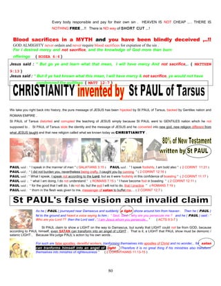 Every body responsible and pay for their own sin . HEAVEN IS NOT CHEAP ,… THERE IS
NOTHING FREE ,..!! There is NO way of SHORT CUT ,..!
Blood sacrifices in a MYTH and you have been blindly deceived ,..!!
GOD ALMIGHTY never ordain and never require blood sacrifices for expiation of the sin .
For I desired mercy and not sacrifice, and the knowledge of God more than burn
offerings ( HOSEA 6:6 )
Jesus said : “ But go ye and learn what that mean, I will have mercy And not sacrifice,.. ( MATTHEW
9:13 )
Jesus said : “ But if ye had known what this mean, I will have mercy & not sacrifice, ye would not have
condemned the guiltless ( MATT 12:7 )
We take you right back into history, the pure message of JESUS has been hijacked by St PAUL of Tarsus, backed by Gentiles nation and
ROMAN EMPIRE .
St PAUL of Tarsus distorted and corrupted the teaching of JESUS simply because St PAUL went to GENTILES nation which he not
supposed to . St PAUL of Tarsus stole the identity and the message of JESUS and he converted into new god, new religion different from
what JESUS taught and that new religion called what we known today as CHRISTIANITY .
PAUL said : “ I speak in the manner of men ” ( GALATIANS 3:15 ) PAUL said : “ I speak foolishly, I am bold also ” ( 2 CORINT 11:21 )
PAUL said ; “ I did not burden you, nevertheless being crafty, I caught you by cunning ” ( 2 CORINT 12:16 )
PAUL said : “ What I speak, I speak not according to the Lord, but as it were foolishly in this confidence of boasting ” ( 2 CORINT 11:17 )
PAUL said ; “ what I am doing, I do not understand ” ( ROMANS 7:15 ) “ I have become fool in boasting ” ( 2 CORINT 12:11 )
PAUL said ; “ for the good that I will do, I do not do, but the evil I will not to do, that I practice ” ( ROMANS 7:19 )
PAUL said : “ thorn in the flesh was given to me, messenger of satan to buffet me,… ( 2 CORINT 12;7 )
As he ( PAUL ) journeyed near Damascus and suddenly a light shone around him from heaven . Then he ( PAUL )
fel to the ground and heard a voice saying to him ; “ Saul, Saul,.. why are you persecute me ? and he ( PAUL ) said : “
Who are you Lord ?? then the Lord said ; “ I am Jesus whom you persecute,.. ” ( ACTS 9:3-7 )
St PAUL claim to show a LIGHT on the way to Damascus, but surely that LIGHT could not be from GOD, because
according to PAUL himself, even SATAN can transform into an angel of LIGHT . That is it, a LIGHT that PAUL show must be demonic /
satanic LIGHT . Because We judge PAUL’s action by his own words .
For such are false apostles, deceitful workers, tranforming themselves into apostles of Christ and no wonder,.. for satan
can tranforms himself into an angel of light . Therefore it is no great thing if his ministries also transform
themselves into ministres of righteousness ” ( 2 CORINTHIANS 11:13-15 )
80
 