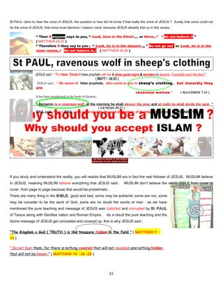 St PAUL claim to hear the voice of JESUS, the question is how did he know if that really the voice of JESUS ? Surely that voice could not
be the voice of JESUS, that voice must demonic / satanic voice, because JESUS already told us in this verses ;
“ Then if anyone says to you, “ Look, here is the Christ ,.. or there,..” “ do not believe it ”
( MATTHEW 24:23 )
“ Therefore if they say to you ; “ Look, he is in the dessert ,.. ” Do not go outt or Look, he is in the
inner rooms,.! Do not believe it,.! ( MATTHEW 24:26 )
JESUS said ; “ For false Christ & false prophets will rise & show great signs & wonders to deceive, if possible even the elect ”
( MATT / 24:23 )
JESUS said ; “ Be aware of false prophets, who come to you in sheep’s clothing, but inwardly they
are
. ravenous wolves ” ( MATTHEW 7:15 )
It has been prophesied in the book of Genesis ;
“ Benjamin is a ravenous wolf, in the morning he shall devour the prey and at night he shall divide the spot ”
,. ( GENESIS 49:27 )
PAUL said : “ for I ( PAUL ) also am an Israelite, the seed of Abraham, of the tribes of Benjamin ” ( ROMANS 11:1 )
…
Why should you accept ISLAM ?
If you study and understand the reality, you will realize that MUSLIM are in fact the real follower of JESUS, MUSLIM believe
in JESUS, meaning MUSLIM believe everything that JESUS said . MUSLIM don’t believe the whole BIBLE from cover to
cover, from page to page because that would be problematic .
There are many thing in the BIBLE, good and bad, some may be authentic some are not, some
may be consider to be the word of God, some are no doubt the words of man . as we have
mentioned the pure teaching and message of JESUS was distorted and corrupted by St PAUL
of Tarsus along with Gentiles nation and Roman Empire . As a result the pure teaching and the
divine massage of JESUS get concealed and covered up, this is why JESUS said ;
“The Kingdom o God ( TRUTH ) is like treasure hidden in the field ” ( MATTHEW 7 :
14 )
“ Do not fear them, for there is nothing covered that will not revealed and nothing hidden
that will not be known ” ( MATTHEW 10 : 26 -28 )
81
 