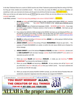 In the New Testament there are a words of JESUS and the rest of New Testament predominantly filled the writing of St PAUL
So thing get mixed, twisted and scrambled around . This is why when you study the BIBLE, you have to classified, put
everything in order, you must pick and choose, pick the good one and throw the bad one away ( MATTHEW 13:30-47 ).
When you do that you will realize that the way of JESUS and the words of PAUL are not only different but in fact they are
contradict each other .
As St PAUL admitted : “ I have to do many thing contrary to the name of JESUS CHRIST ” ( ACTS 26 :8 )
1 ISLAM are calling all CHRISTIANS to listen, to obey, to believe and to follow JESUS only, meaning
do not follow St PAUL . The hidden TRUTH of JESUS is that JESUS was a MUSLIM and he
taught ISLAM .
2 JESUS CHRIST was a Prophet and messenger of GOD,… NO MORE and NO LESS,.. if you make
him GOD or part of GOD in Trinitarian doctrine or that he died on the CROSS,…that mean you got
the wrong JESUS !
3 If you believe that JESUS is GOD and died on the CROSS, that mean you are following St PAUL, you
are placing yourself as the enemy of JESUS, and its also mean you have commit excessiveness,
extreme, you have gone beyond the boundary, you are going over the limit . ( just as when you drive
a car, you have to watch the speed limit )
4 ISLAM are calling and inviting all Christians to follow JESUS only, all the saying of JESUS will take
you to the door step of ISLAM .
5 JESUS CHRIST prophesied the coming of Prophet MUHAMMAD ( Pease be upon both ) . The
purpose of Prophet MUHAMMAD is to clarify, to confirm the truth about JESUS and to finalized his
divine message .
6 JESUS CHRIST is one of the beloved Prophet of ISLAM, we make no distinction, all were sent
by GOD ALMIGHTY with one basic message, worship ALLAH GOD ALMIGHTY alone and do not
associate any partner with HIM .
7 When you accept ISLAM and becoming a MUSLIM,.. in reality you are becoming “ MORE
CHRISTIAN ” you become the real follower of JESUS .
8 When you accept ISLAM and becoming a MUSLIM,.. all your previous sins will be forgiven and
you will be like a baby born who just come out from your mother’s womb . Your soul is cleaned and
you will star your life with new page .
9 When you accept and practice ISLAM & SUNAH correctly, you will enter Eternal Paradise filled with
excitements, enjoyment, happiness more than what you can imagine for ETERNITY .
For more info go to ; www.muslimlovejesus.webs.com www.ifs-cda.webs.com www.youtube.com / heri kusrianto
YOU MUST WORSHIP ALLAH,
THE CREATOR OF ALL THINGS
FOR HE IS MY GOD AND YOUR GOD
82
 