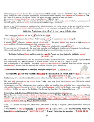 Arabic language is unique in the sense that it has only one name for God Almighty , that is ALLAH The Most High . After reading this
article, soon you will come to recognize the superiority, the dominance and the supremacy of the singleness and the oneness of Allah ,
The Creator of all that exist , The One and The Only God worthy to be know , as well as all praise and worship .
Let us come to understand the significance of the word and the name ‘ ALLAH ’ itself .
The unique usage of Allah as the name of God is the reflection of ISLAM’s emphasis on the purity of belief and genuine concept of
absolutely one God, which is the essence of the message of all God’s massagers ( monotheism ) .
Because of this, ISLAM considers the associating of any deity or personality with God as a deadly sin that will NEVER be forgiven .
This word ALLAH has no feminine or plural forms and can not be used to designate anything other than The One and True God .
With the English word of ‘God’, it has many deficiencies.
If we want to make a plural , just add an ‘ S ’ and it became Gods .
If we use capital G , its means the real God . And if we use small g, it became a fake god or false god .
If we add ‘ dess ’ it becomes goddess, which is a female god . The word ‘ Father’ that we refer to God is subject to
gender that God is being depicted as a male God rather than female .
The word ‘God ’ if we reverse it backward, it becomes Dog ,..!!!
We see in the story of Moses (pbuh ) that upon being given the job of leading the Israelites out of bondage in Egypt , because
of his speech impediment Moses (pbuh) asked God that he be given Aaron (his brother) to assist him ;
“ And the Lord said unto Moses, see I have made thee a god to Pharaoh and Aaron thy brother shall be thy prophet ”
( EXODUS 7:1 )
This seems to imply that these are terms that describes relationships / functions and ranks . The Bible simply says that Moses
was “ representing ” for God in the presence of Pharaoh and that Aaron’s task was to be a deputy to Moses .
This is the language of the scriptures , they speak figuratively and metaphorically and thus their words can not always be
taken literally . Also the Bible had addressed and called the Israelites “ gods ” when it says ;
“ God standeth in the congregation for the mighty , He judgeth among the gods ” ( PSALM 82:1)
In whom the god of this world had blinded the minds of them which believe not
( 2 CORINTHIANS 4 : 4 )
Just by reading it we can understand that this verse is talking about the influence of the evil force , “ the god of this world ”
.
This word ‘god’ that people use and mention for the Creator , at the same time is also being used in the Bible as the word of
the darkness which is evil .
So that means , even if any religious man or the preacher is talking and preaching about god all the time ,.. without being clear
, this god that they describe could be the devil . So it is kind of confusing ,.. which god do they try to get people to follow and
worship ,… the false god satan or The Real God , The One and The Only God , The Creator of Universe …..??
If it is the Real God , The One and The Only God , The Creator of Universe that we referring to ,…
Then in that case, we need to study, to clarify, to recognize, to get to know The Real God by first knowing His name ,( Allah )
Then knowing and understanding His Standards and Definitions,.. His Characteristics,.. His Divine Attributes ,.. His Divine
Qualities,.. His Divine Concept, which makes HIM totally unique , different , unlike , incomparable , unmatched ,
separate and distinct from any thing in the entire creation .
Allah , The One and The Only God , The Creator , The Master of the Day of Judgment , The Single Ultimate Source of
Power .
“ Thou shall have no other gods before Me ” ( EXODUS 20:3 ) and Jesus Christ said “ thou shall worship the Lord thy
God and Him only shall thou serve ” ( MATTHEW 4:10 ) “ O ,Israel ; The Lord our God is one Lord ” ( MARK 12:29 )
83
 