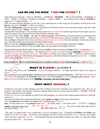 C CAN WE USE THE WORD “ GOD THE FATHER ” ? ”
These following words like; MAN or WOMEN,… FATHER or MOTHER ,…SON or DAUGHTER ,.. HUSBAND or
WIFE,… MALE or FEMALE ,..HUMAN or ANIMAL ,… GOD or MAN,… As we all know that GOD or FATHER is
a title and it is not a name ,….!!
There are many beautiful attributes of God, but a very interesting fact is that among the 99 attributes of God given in the
Qur’an , the word ‘ FATHER ’ is NOT one of them .
If prophet Muhammad ( peace be upon him ) is the author of the Glorious Qur’an as his adversaries allege , then how could
he have avoided the term ‘ Father ’ for God ,…!!??
Any beautiful name belongs to God, as long as those names are not contaminated and as long as they do not conjure up in our
minds the image of men or animals however glorified they might have been .
As you can see the words ‘Father ’ and ‘son’ are subject to gender that God being a title and connoted as a male God other
than female . The words Father and Son are contaminated with some pictures conjured in people’s minds . When we
mention Jesus as being the Son of God, we do have a mental picture in our mind, like some handsome Jewish man with blue
eyes , proverbial pointy nose who lived in Jerusalem 2000 year ago .
More over the movie Passion of Christ drives people’s imagination to depict the figure and the face of Jesus .
Another reason for the omission of the word abb ( father ) for describing God Almighty is obvious .
Mankind had denigrated that beautiful concept of loving Father in Heaven to being the Father of the “ only begotten son ”
to being physically like a human being . Its contains physical, sexual connotations, because begetting is an animal act , its
belongs to the lower animal functions of sex . We should not attribute such a thing to God . In Hebrew , phrases such as
‘son of ’and ‘father of ’ (abb) indicate the character of a person , rather than biological and genetic parenthood . As Jesus
Christ called the devil the ‘ father of lies ’ .
Ye are of your father the devil and the lust of your father ye will do , he was a murderer from the beginning ( JOHN 8:44 )
W WHAT IS ELOHIM / ALLAHUMMA ? ?
The suffix ‘ IM ’ of the word ‘ ELOH-IM ’ is plural of respect in Hebrew . In Arabic and Hebrew there are two types of
plurals .
One is plural of number and the other is plural of respect or honor as in royal proclamations. Since the plural of honor is
uncommon in the language of the Westerner, they have confused these plurals to connote a plurality in the ‘godhead ’ hence
their justification for their doctrine of the Trinity ; the father , the son and holy ghost .
W WHAT ABOUT JEHOVAH,..? …
If Jehovah is the name of God Almighty and if the 27 Books of the New Testament were inspired by God , then it is an
anomaly of the highest order that He ( Jehovah ) signally failed to have His Own name recorded in ‘ His Word ’ (NT) the
Christian addition to the Jewish Bible .
As the New Testament was originally recorded in the Greek language , we will not find a single parchment that has ‘Jehovah’
written in it .
This name of God has been replaced by the Greek words kyrios and theos which mean Lord and God .
The word Jehovah is derived from the Greek word ‘ Tatragramatan ( 4 letters )
tetra in Greek means four and gramatan mean letter . Its simply means “ a four letter word ” ‘ Y H W H ’ ( which in
Arabic is read from right to left ) . Now how can they read Jehovah from
four letter YHWH ,…!??
They said , we ought to add vowels to these four consonants to produce sound . Originally both Hebrew and Arabic were
written without the vowel signs . The native of each language was able to read if even without vowels , but not so the outsider
, that is why the vowels were invented . The European Christian has developed a fondness for a letter ‘J’ , they have added
J instead of letter ‘Y’ . For instance ;
84
 