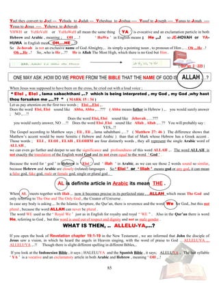 Yael they convert to Joel --- Yehuda to Judah --- Yeheshua to Joshua ---- Yusuf to Joseph ---- Yunus to Jonah ----
Yesus to Jesus ---- Yehowa to Jehovah .
YHWH or YeHoVaH or YaHuWaH all mean the same thing ‘ YA ’ is evocative and an exclamation particle in both
Hebrew and Arabic , meaning ; OH ,…! ‘ HuWa ’ in English means ; He ,..! so JE-HOVAH or YA-
HUWA in English mean OH,...HE ,..!!
So JJe-hovahh is not an exclusive name of God Almighty,.. its simply a pointing noun , to pronoun of Him ,… Oh ,..He ..!
Oh ,..He ..! So,..who is He ,..?? He is Allah The Most High, which there is no God but Him .
( Qur’an 2 : 225 )
ONE MAY ASK ,HOW DO WE PROVE FROM THE BIBLE THAT THE NAME OF GOD IS ALLAH ,…?
When Jesus was supposed to have been on the cross, he cried out with a loud voice ;
“ Eloi , Eloi , lama sabachthani ,..? which is being interpreted , my God , my God ,why hast
thou forsaken me ,…?? ” ( MARK 15 : 34 )
Let us pay attention on the first two words ; Eloi ,..Eloi ,..
Does the word Eloi, Eloi ssound likee Abba, Abba ,…??? ( Abba means father in Hebrew ) ,.. you would surely answer
; NO ,…!!
Does the word Eloi, Eloi ssound likee Jehovah ,….???
you would surely answer, NO …!! Does the word Eloi ,Eloi ssound likee Allah , Allah ,…?? You will probably say :
YES,..!!
The Gospel according to Matthew says ; Eli , Eli ,..lama sabahthani ,…? ( Matthew 27: 46 ) The difference shows that
Matthew’s accent would be more Semitic ( Hebrew and Arabic ) than that of Mark whose Hebrew has a Greek accent .
Those words ; ELI , ELOI , ELAH , ELOHIM are four distinctly words , they all represent the single Arabic word of
ALLAH ,
we can even go further and deeper to see the significance and profoundness of this word ALLAH ,.. The word ALLAH is
not exactly the translation of the English word God and its not even equal to the word ‘ God ’ .
Because the word for ‘ god ’ in Hebrew is ‘ Eloi ’ and ‘ illah ’ in Arabic, as we can see those 2 words sound so similar,
because Hebrew and Arabic are closely (related) languages . So ‘ Eloi ’ or ‘ Illah ’ means god or any god, it can mean
a false god, fake god, male or female god, single or plural god .
AL is definite article in Arabic its mean THE .
When AL meets together with illah ,.. now it becomes precise in its perfected state , ..ALLAH which mean The God and
only referring to The One and The Only God , the Creator of Universe .
In case any body is asking ,.. In the Islamic Scripture, the Qur’an, there is reverence and the word We for God,..but this not
plural , because the word ALLAH can never be plural .
The word WE used as the ‘ Royal We ’ just as in English for royalty and royal “ WE ” . Also in the Qur’an there is word
He, referring to God , but this word is used out of respect and dignity and not as male gender .
W WHAT IS THEN, .. ALLELU-YA,…? ?
If you open the book of Revelation chapter 19:1-19 in the New Testament , we are informed that John the disciple of
Jesus saw a vision, in which he heard the angels in Heaven singing, with the word of praise to God …ALLELUYA ,..
ALLELUYA ,..!! Though there is slight different spelling in different Bibles,..
If you look at the Indonesian Bible , it says ; HALELUYA and the Spanish Bible , it says; ALELUYA ,. The last syllable
‘ YA ’ is a vocative and an exclamatory article in both Arabic and Hebrew , meaning ‘ OH ,..!
85
 