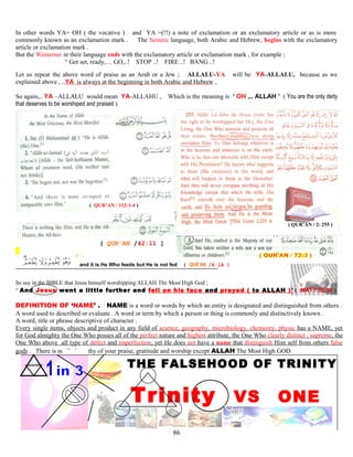 In other words YA= OH ( the vocative ) and YA =(!!) a note of exclamation or an exclamatory article or as is more
commonly known as an exclamation mark . The Semitic language, both Arabic and Hebrew, begins with the exclamatory
article or exclamation mark .
But the Westerner in their language ends with the exclamatory article or exclamation mark , for example ;
“ Get set, ready,… GO,..! STOP ..! FIRE ..! BANG ..!
Let us repeat the above word of praise as an Arab or a Jew ; ALLALU-YA will be YA-ALLALU, because as we
explained above , ..YA is always at the beginning in both Arabic and Hebrew ,
So again,.. YA –ALLALU would mean YA-ALLAHU , Which is the meaning is ‘ OH ,.. ALLAH ’ ( You are the only deity
that deserves to be worshiped and praised )
( QUR’AN / 112:1-4 )
( QUR’AN / 2: 255 )
( QUR’AN /42:11 ]
and it is He Who feeds but He is not fed ( QUR’AN /6:14 )
Its say in the BIBLE that Jesus himself worshipping ALLAH The Most High God ;
“ And Jesus went a little further and fell on his face and prayed ( to ALLAH )”( MATT 26:39 )
DEFINITION OF ‘NAME’ . NAME is a word or words by which an entity is designated and distinguished from others .
A word used to described or evaluate . A word or term by which a person or thing is commonly and distinctively known .
A word, title or phrase descriptive of character .
Every single items, objects and product in any field of science, geography, microbiology, chemistry, physic has a NAME, yet
for God almighty the One Who posses all of the perfect nature and highest attribute, the One Who clearly distinct , supreme, the
One Who above all type of defect and imperfection, yet He does not have a name that distinguish Him self from others false
gods . There is no God worthy of your praise, gratitude and worship except ALLAH The Most High GOD.
THE FALSEHOOD OF TRINITY
Trinity VS ONE
86
 