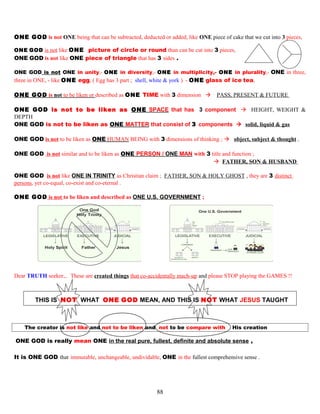 ONE GOD is not ONE being that can be subtracted, deducted or added, like ONE piece of cake that we cut into 3 pieces,
ONE GOD is not like ONE picture of circle or round than can be cut into 3 pieces,
ONE GOD is not like ONE piece of triangle that has 3 sides .
ONE GOD is not ONE in unity,- ONE in diversity,- ONE in multiplicity,- ONE in plurality,- ONE in three,
three in ONE, - like ONE egg, ( Egg has 3 part ; shell, white & york ) - ONE glass of ice tea,
ONE GOD is not to be liken or described as ONE TIME with 3 dimension  PASS, PRESENT & FUTURE
ONE GOD is not to be liken as ONE SPACE that has 3 component  HEIGHT, WEIGHT &
DEPTH
ONE GOD is not to be liken as ONE MATTER that consist of 3 components  solid, liquid & gas
ONE GOD is not to be liken as ONE HUMAN BEING with 3 dimensions of thinking ;  object, subject & thought ,
ONE GOD is not similar and to be liken as ONE PERSON / ONE MAN with 3 title and function ;
 FATHER, SON & HUSBAND
ONE GOD is not like ONE IN TRINITY as Christian claim ; FATHER, SON & HOLY GHOST , they are 3 distinct
persons, yet co-equal, co-exist and co-eternal .
ONE GOD is not to be liken and described as ONE U.S. GOVERNMENT ;
Dear TRUTH seeker,.. These are created things that co-accidentally mach-up and please STOP playing the GAMES !!
THIS IS NOT WHAT ONE GOD MEAN, AND THIS IS NOT WHAT JESUS TAUGHT
The creator is not like and not to be liken and not to be compare with His creation
ONE GOD is really mean ONE in the real pure, fullest, definite and absolute sense ,
It is ONE GOD that immutable, unchangeable, undividable, ONE in the fullest comprehensive sense .
88
 