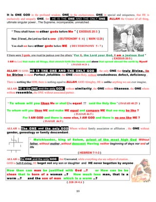 It is ONE GOD in the profound wisdom, ONE in the exclusiveness, ONE in special and uniqueness, that HE is
exclusively and uniquely ONE, for HHE IS THE ONE AND THE ONLY ONEE, ALLAH the Creator of all thing,
ultimate singular power , The Supreme, incomparable, unmatched .
“ Thou shall have no other gods before Me ” ( EXODUS 20:3 )
Hear, O Israel,..the Lord our God is one ( DEUTERONOMY 6 : 4 ) ( MARK 12:29 )
You shall not have other gods before ME ( DEUTERONOMY 5 : 7 )
If there were 3 gods, one must be jealous over the others “ For I, the Lord your God, I am a jealous God ”
( EXODUS 20:5 )
I AM the Lord that make all things, that stretch forth the heaven and alone that spread abroad the earth by Myselff
” ( ISAIAH 44:24 )
ALLAH IS GOD, HE IS THE ONE AND THE ONLY GODE , the only ONE that truly Divine, to
be Divine its mean Perfect ,infallible, the ONE whom Holy, without crookedness, defect, deficiency ,
There is nothing like HIM, there is nothing equal to ALLAH, GOD Almighty, HE is unlike anything we can ever imagine,
ALLAH, HE is the ONE and the only GODE without similarity, the ONE without likeness, the ONE whom
without resemble, the ONE without associated partner .
“ To whom will you liken Me or shall I be equal ?? said the Holy One ” ( ISAIAH 40:25 )
To whom will you liken ME and make ME equal and compare ME that we may be like ?
( ISAIAH 46:5 )
For I AM GOD and there is none else, I AM GOD and there is no one like ME ?
( ISAIAH 46:9 )
ALLAH is The ONE and the only GOD Whom without family association or affiliation , the ONE without
gender, genealogy or family descendant .
“ Melchisedec, king of Salem, priest of the most high God Without
father, without mother ,without descent Having neither beginning of days nor end of
life
( HEBREW 7:1-3 )
ALLAH is the ONE and the only GODE that Uncreated, while everything else are subject of creation .
GOD is Self-Existing, HE beget not any son or daughter and HE never begotten by anyone .
How then can man be justified with God ..? or How can he be
clean that is born of a woman ..? How much less man, that is a
worm ..? and the son of man which is a worm ..?
( JOB 24:4,6 )
89
 