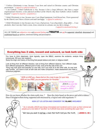 “ I believe Christianity is true, because I was born and raised in Christian country and Christian
environment ” ( appeal to cultural tradition )
“ I am Catholic, I think Catholicism is true, because it has a large followers, they have a major
organizational structure, a nice physical architect of the Church, they have Catholic school, Catholic
hospital” ( appeal to majority ) popularity )
“ I think Christianity is true, because once I was illegal immigrant, Lord blessed me, I been sponsored
by the Church, now I have a Green card and I am happy ” ( appeal to authority )
“ I think Christianity is true because once I was a bad person, I was drug dealer, drug addict ,.. I was
alcoholic, then I one day I had a vision, Jesus visited me in a dream, now my life is change ,”
( appeal to emotional feeling )
ALL OF THOSE are subjective view and personal feeling and TRUTH can not be supported, identified, determined and
established based on opinion, emotional feeling and presumption .
Everything has 2 side, inward and outward, so look both side
You have to think objectively, think logically, open the BIBLE, examine the evidence, analyze thing
consciously, DO your own research ,
Study the origin and history of the thing that people believe and claim or religious belief .
Look at thing from all different direction, look at thing from different distance, from different angle,
from different perspective, different point of view, look at the flip side of the coin .
Thing may look good and beautiful on one side, but if you look at on the other side, its may look
ugly horrible, you have to look at both side and make comparison, make assessment and make a
conscious judgment .
“ GOD is LOVE you, Jesus died on the cross to pay for your sins,
GOD set you FREE, you are guarantee for Paradise “
How do you know whether the claim really true, ? Does the claim based on the prove and solid evidence ?
Does Christian’s claim being supported and structured by a logical and valid arguments ??
NOW LET US LISTEN AND CONSIDER THE ISLAMIC ARGUMENT
“ So in actuality JESUS was being criminalized and murdered and to cover up their criminal act,
people put a nice label of “sacrifice” as if JESUS have done something like super hero ”
“ But now you seek to kill me, a man that hath told you the truth, ( JOHN 8 : 40 )
9
“ if you don’t accept
JESUS as your life
savior, you will go
straight to HELL ”
 