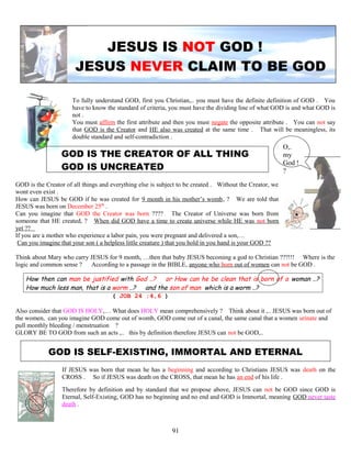 JESUS IS NOT GOD !
JESUS NEVER CLAIM TO BE GOD
To fully understand GOD, first you Christian,.. you must have the definite definition of GOD . You
have to know the standard of criteria, you must have the dividing line of what GOD is and what GOD is
not .
You must affirm the first attribute and then you must negate the opposite attribute . You can not say
that GOD is the Creator and HE also was created at the same time . That will be meaningless, its
double standard and self-contradiction .
GOD IS THE CREATOR OF ALL THING
GOD IS UNCREATED
GOD is the Creator of all things and everything else is subject to be created . Without the Creator, we
wont even exist .
How can JESUS be GOD if he was created for 9 month in his mother’s womb, ? We are told that
JESUS was born on December 25th
.
Can you imagine that GOD the Creator was born ???? The Creator of Universe was born from
someone that HE created, ? When did GOD have a time to create universe while HE was not born
yet ??
If you are a mother who experience a labor pain, you were pregnant and delivered a son,…
Can you imagine that your son ( a helpless little creature ) that you hold in you hand is your GOD ??
Think about Mary who carry JESUS for 9 month, …then that baby JESUS becoming a god to Christian ???!!! Where is the
logic and common sense ? According to a passage in the BIBLE, anyone who born out of women can not be GOD .
How then can man be justified with God ..? or How can he be clean that is born of a woman ..?
How much less man, that is a worm ..? and the son of man which is a worm ..?
( JOB 24 :4,6 )
Also consider that GOD IS HOLY,… What does HOLY mean comprehensively ? Think about it ,.. JESUS was born out of
the women, can you imagine GOD come out of womb, GOD come out of a canal, the same canal that a women urinate and
pull monthly bleeding / menstruation ?
GLORY BE TO GOD from such an acts ,.. this by definition therefore JESUS can not be GOD,..
GOD IS SELF-EXISTING, IMMORTAL AND ETERNAL
If JESUS was born that mean he has a beginning and according to Christians JESUS was death on the
CROSS . So if JESUS was death on the CROSS, that mean he has an end of his life .
Therefore by definition and by standard that we propose above, JESUS can not be GOD since GOD is
Eternal, Self-Existing, GOD has no beginning and no end and GOD is Immortal, meaning GOD never taste
death .
91
O,.
my
God !
?
 