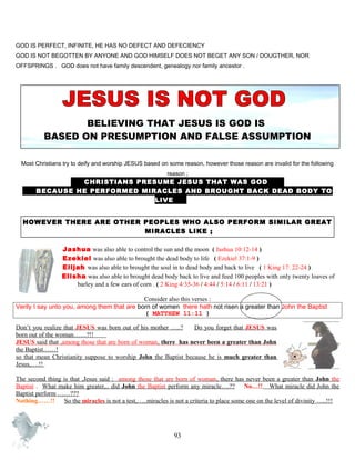 GOD IS PERFECT, INFINITE, HE HAS NO DEFECT AND DEFECIENCY
GOD IS NOT BEGOTTEN BY ANYONE AND GOD HIMSELF DOES NOT BEGET ANY SON / DOUGTHER, NOR
OFFSPRINGS . GOD does not have family descendent, genealogy nor family ancestor .
BELIEVING THAT JESUS IS GOD IS
BASED ON PRESUMPTION AND FALSE ASSUMPTION
Most Christians try to deify and worship JESUS based on some reason, however those reason are invalid for the following
reason ;
CHRISTIANS PRESUME JESUS THAT WAS GOD D
B BECAUSE HE PERFORMED MIRACLES AND BROUGHT BACK DEAD BODY TO
LIVE .
HOWEVER THERE ARE OTHER PEOPLES WHO ALSO PERFORM SIMILAR GREAT
MIRACLES LIKE ;
Jashua was also able to control the sun and the moon..( Jashua 10:12-14 )
Ezekiel was also able to brought the dead body to life ( Ezekiel 37:1-9 )
Elijah was also able to brought the soul in to dead body and back to live ( 1 King 17: 22-24 )
Elisha was also able to brought dead body back.to live and feed 100 peoples with only twenty loaves of
barley and a few ears of corn . ( 2 King 4:35-36 / 4:44 / 5:14 / 6:11 / 13:21 )
Consider also this verses :
Verily I say unto you, among them that are born of women there hath not risen a greater than John the Baptist
( MATTHEW 11:11 )
Don’t you realize that JESUS was born out of his mother …..? Do you forget that JESUS was
born out of the woman……?!!........
JESUS said that ,among those that are born of woman, there has never been a greater than John
the Baptist……!
so that mean Christianity suppose to worship John the Baptist because he is much greater than
Jesus,….!!
The second thing is that ,Jesus said : among those that are born of woman, there has never been a greater than John the
Baptist . What make him greater,.. did John the Baptist perform any miracle….?? No…!! What miracle did John the
Baptist perform ……???
Nothing……!! So the miracles is not a test,…..miracles is not a criteria to place some one on the level of divinity …..!!!
93
 