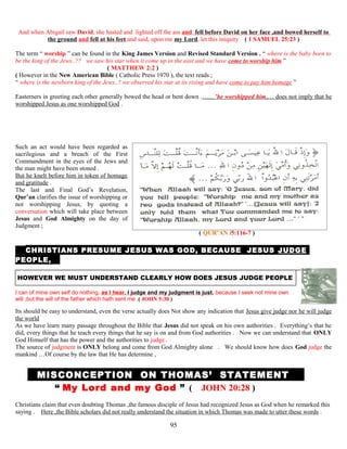 And when Abigail saw David, she hasted and lighted off the ass and fell before David on her face ,and bowed herself to
the ground and fell at his feet and said, upon me my Lord, let this iniquity ( 1 SAMUEL 25:23 )
The term “ worship ” can be found in the King James Version and Revised Standard Version . “ where is the baby born to
be the king of the Jews..?? we saw his star when it come up in the east and we have come to worship him ”
( MATTHEW 2:2 )
( However in the New American Bible ( Catholic Press 1970 ), the text reads ;
“ where is the newborn king of the Jews..? we observed his star at its rising and have come to pay him homage ”
Easterners in greeting each other generally bowed the head or bent down .……’he worshipped him,… does not imply that he
worshipped Jesus as one worshipped God .
Such an act would have been regarded as
sacrilegious and a breach of the First
Commandment in the eyes of the Jews and
the man might have been stoned .
But he knelt before him in token of homage
and gratitude .
The last and Final God’s Revelation,
Qur’an clarifies the issue of worshipping or
not worshipping Jesus, by quoting a
conversation which will take place between
Jesus and God Almighty on the day of
Judgment ;
( QUR’AN /5:116-7 )
T CHRISTIANS PRESUME JESUS WAS GOD, BECAUSE JESUS JUDGE
PEOPLE, ,
HOWEVER WE MUST UNDERSTAND CLEARLY HOW DOES JESUS JUDGE PEOPLE
I can of mine own self do nothing, as I hear, I judge and my judgment is just, because I seek not mine own
will ,but the will of the father which hath sent me .( JOHN 5:30 )
Its should be easy to understand, even the verse actually does Not show any indication that Jesus give judge nor he will judge
the world
As we have learn many passage throughout the Bible that Jesus did not speak on his own authorities . Everything’s that he
did, every things that he teach every things that he say is on and from God authorities . Now we can understand that ONLY
God Himself that has the power and the authorities to judge .
The source of judgment is ONLY belong and come from God Almighty alone . We should know how does God judge the
mankind …Of course by the law that He has determine ,
MMISCONCEPTION ON THOMAS’ STATEMENT T
“ My Lord and my God ” ( JOHN 20:28 )
Christians claim that even doubting Thomas ,the famous disciple of Jesus had recognized Jesus as God when he remarked this
saying . Here ,the Bible scholars did not really understand the situation in which Thomas was made to utter these words .
95
 