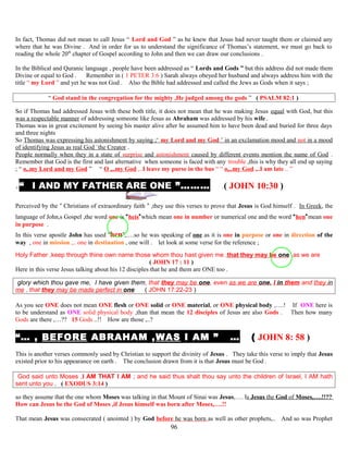 In fact, Thomas did not mean to call Jesus “ Lord and God ” as he knew that Jesus had never taught them or claimed any
where that he was Divine . And in order for us to understand the significance of Thomas’s statement, we must go back to
reading the whole 20th
chapter of Gospel according to John and then we can draw our conclusions .
In the Biblical and Quranic language , people have been addressed as “ Lords and Gods ” but this address did not made them
Divine or equal to God . Remember in ( 1 PETER 3:6 ) Sarah always obeyed her husband and always address him with the
title “ my Lord ” and yet he was not God . Also the Bible had addressed and called the Jews as Gods when it says ;
“ God stand in the congregation for the mighty ,He judged among the gods ” ( PSALM 82:1 )
So if Thomas had addressed Jesus with these both title, it does not mean that he was making Jesus equal with God, but this
was a respectable manner of addressing someone like Jesus as Abraham was addressed by his wife .
Thomas was in great excitement by seeing his master alive after he assumed him to have been dead and buried for three days
and three nights
So Thomas was expressing his astonishment by saying ;‘ my Lord and my God ’ in an exclamation mood and not in a mood
of identifying Jesus as real God `the Creator .
People normally when they in a state of surprise and astonishment caused by different events mention the name of God .
Remember that God is the first and last alternative when someone is faced with any trouble ,this is why they all end up saying
; “ o,.my Lord and my God ” “ O ,..my God ,..I leave my purse in the bus “ “ o,..my God ,..I am late .. ”
.“ I AND MY FATHER ARE ONE ”……… .( JOHN 10:30 )
Perceived by the “ Christians of extraordinary faith “ ,they use this verses to prove that Jesus is God himself . In Greek, the
language of John,s Gospel ,the word one is “heis”which mean one in number or numerical one and the word “hen”mean one
in purpose .
In this verse apostle John has used “hen”,….so he was speaking of one as it is one in purpose or one in direction of the
way , one in mission ,.. one in destination , one will . let look at some verse for the reference ;
Holy Father ,keep through thine own name those whom thou hast given me ,that they may be one ,as we are
( JOHN 17 : 11 )
Here in this verse Jesus talking about his 12 disciples that he and them are ONE too .
glory which thou gave me, I have given them, that they may be one, even as we are one, I in them and they in
me , that they may be made perfect in one ( JOHN 17:22-23 )
As you see ONE does not mean ONE flesh or ONE solid or ONE material, or ONE physical body ,….! If ONE here is
to be understand as ONE solid physical body ,than that mean the 12 disciples of Jesus are also Gods . Then how many
Gods are there ,…?? 15 Gods ..!! How are those ,..?
“… , BEFORE ABRAHAM ,WAS I AM ” … ( JOHN 8: 58 )
This is another verses commonly used by Christian to support the divinity of Jesus . They take this verse to imply that Jesus
existed prior to his appearance on earth . The conclusion drawn from it is that Jesus must be God .
God said unto Moses ,I AM THAT I AM ; and he said thus shalt thou say unto the children of Israel, I AM hath
sent unto you . ( EXODUS 3:14 )
so they assume that the one whom Moses was talking in that Mount of Sinai was Jesus,…. Is Jesus the God of Moses,….!!??
How can Jesus be the God of Moses ,if Jesus himself was born after Moses,….!!
That mean Jesus was consecrated ( anointed ) by God before he was born as well as other prophets,.. And so was Prophet
96
 