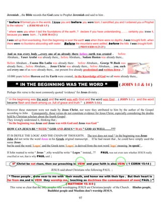 Jeremiah ,..the Bible records that God came to Prophet Jeremiah and said to him .
“ before I formed you in the womb, I knew you and before you were born, I sanctified you and I ordained you a Prophet
to the nations ” ( JEREMIAH 1:5 )
“ where were you when I laid the foundations of the earth..? declare if you have understanding ,…… certainly you knew it,
because you were born…? ( JOB 38:4/21 )
I was set up from everlasting, from the beginning or ever the earth was when there were no depths ,I was brought forth, when
there were no fountains abounding with water. Before the mountains were settled, before the hills I was brought forth
( PROVERBS 8:23-25 )
And so was every body ,..every one of us already there before earth was created . before
Abraham,.. Yaser Arafat was already there,.. before Abraham,.. Sadam Husien was already there,..
Before Abraham ,..Usama Bin Ladin was already there . before Abraham,.. George W.Bush was
already there,…before Abraham,…. Jesus Christ was already there,.. before Abraham,… you, each
and every one of us were already there,.. our present live already predestined and written down ,.!
10.000 years before Heaven and the Earth were created,..in the Knowledge of God we all were already there,..
“ IN THE BEGINNING WAS THE WORD “ ( JOHN 1:1 & 14 )
Perhaps this verse is the most commonly quoted ‘evidence’ for Jesus divinity .
“ in the beginning was the word and the word was with God and the word was God….( JOHN 1:1 ) and the word
became flesh and dwelt among us ,full of grace and truth ” ( JOHN 1:14 )
However these statement were not made by Jesus Christ, nor were they attributed to him by the author of the Gospel
according to John . Consequently, those verses do not constitute evidence for Jesus Christ, especially considering the doubts
held by Christian scholars about the fourth Gospel .
They wrongly understand it, thinking that ;
“ In the beginning was Jesus and Jesus was with God and Jesus was God ”
HOW CAN JESUS BE “ WITH ” GOD AND JESUS “ WAS ” GOD AS WELL……???
IT IS DEFILE THE LOGIC AND THE CHAIN OF THOUGHTS . The text does not read “ in the beginning was Jesus
John did not write the word Jesus in his Greek original manuscript . If he had meant that , he could have simply used the
name Jesus .
but he used the word ‘Logos’ and the Greek term ‘Logos’ is derived from the root word ‘lego’ meaning ‘to speak’ .
If John wanted to write “ Jesus ” ,why would he write “ Logos ” instead,..?? PAUL was not even sure whether JESUS really
crucified or not, that is why PAUL said ;
IF Christ be not risen, then our preaching is VEIN and your faith is also VEIN ( 1 CORIN 15:14 )
JESUS said about Christians who following PAUL ;
“ These people , draw near to me with their mouth, and honor me with their lips . But their heart is
far from me and in VEIN they worship me, teaching as doctrines the commandment of men( PAUL ) ”
( MATTHEW 15: 8-9 )
This verse so clear that the only peoples who worshipping JESUS are Christians/people of the Church . Hindus people,
Buddhist people and Muslims don’t worship JESUS,
97
 