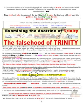so it is clear that Christians are the one who worshipping JESUS and their worship are IN VEIN, first this indicate that JESUS
is not GOD or could not be part of godhead in Trinitarian doctrine and secondly this is the deviated teaching and the
commandments of PAUL .
Thou shall not take the name of the Lord thy God in vain, for the Lord will not hold him
guiltless that take His name in vain
( EXODUS 20 ; 7 –9 )
For more info : Inter Faith Studies and Community Development Association
www.muslimlovejesus.webs.com www.ifs-cda.webs.com www.youtube.com / heri kusrianto
E-mail ; h_kusrianto@yahoo.com Phn ; 267 770 6360 Text msg ; 267 632 6798
Examining the doctrine of Trinity
Christian Churches teach that Jesus Christ is not only the Son of God ,but that ‘he is very God’ also .
The Father is god, The Son is god, and The Holy Ghost is god and they are one in Three and three in one . They are co-eternal and co-equal,
one is not 100% god and the other is 85% , all three godhead are fully divine , Jesus is God and God is Jesus .
Do you know that this doctrine of Trinity is not Biblical …!!?? The word Trinity or the phrase “ Triune of God ” is not even
mention in the Bible nor the Bible dictionaries . The trinity was never taught by Jesus ( peace be upon him ) and was never
specifically mentioned by Jesus .
The formulation of the Trinity was presented by Athenasius , an Egyptian deacon from Alexandria and was also accepted by the Council of
Nicea more than three centuries after Jesus had departed the earth . verses like Matthew 28 ;19 / John 14 :11 and 1 John 5:7-8 may be used
by Christians to confirm the Trinity . The Trinitarian dogma was merely deduced from ( 1John 5:7 ) which states :
“For there are there that bear record in Heaven, the Father, the Word and the Holy Ghost ,and these three are one ”
This verse has long been exposed as spurious an unauthorized addition to the Greek text of the New Testament . Christian scholars of the
Bible later found that this dogma was an interpolation in the King James version .
In fact no less than a group of 32 Christian scholars of the highest eminence, advised by a board of 50 representatives of various
denominations came up in 1949 with Revised Standard Version of the New Testament and of the whole Bible in 1952, discarding
the foregoing passage .
IS JESUS CO-EQUAL WITH GOD IN THE TRINITY…?? ?
Christendom has fabricated its claim that God is the third of a co-equal Trinity . The Father being a first God ,The Son a second God, the
Holy Ghost a third God. They believe that Holy Ghost emanates from the Father and the Son . Its impossible that each element could be equal
and without a beginning if the third proceeded from the two before it . Jesus and God can not be co-equal because the Bible says :
“…my Father is greater than I …” ( John 14:28 ) obviously if God is greater than Jesus then they can not be equal as we
also read :
”but of that day and that hour know no man ,no ,not the angles which are in Heaven, neither the son, but the Father ” ( Mark 13:32 )
if Jesus and God were equal ,then it follows that they will be equal in knowledge, but as we can see, God is greater in knowledge than Jesus .
WHY ARE THERE TWO SEPARATE SEATS IN THE HEAVEN, IF THERE IS ONLY ONE GOD …??
God said to Jesus “ sit at my right hand ” ( HEBREW 1:13 )
Why “God the Father” And “ God the son “ are not sitting on “ ONE SEAT “, since the play acting is redundant in the Heaven,..??
98
 