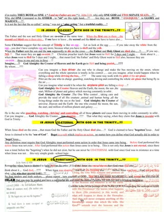 if in reality THEY BOTH are ONE ( “ I and my Father are one “ ) John 3:16 why only ONE GOD and TWO SEPATE SEATS,…??
Why did ONE Command to the OTHER , to “sit” on His right hand,…?? Are they not BOTH “ CO-EQUEL” in GLORY and
MAJESTY,…??
Is it not the fact that the so called “ acting “ was not a “ play acting “ but a truthful reality,…?
IS JESUS CO-EXIST WITH GOD IN THE TRINITY…?? ?
The Father and the son and Holy Ghost are co-existtat the same time . When the first one is there ,..the
second and third one is there also,.. If one have to leave ,..the second and the third one have to leave also ,..
Some Christian suggest that the concept of Trinity is like an egg . Let us look at the egg ,……. if you take away the white from the
egg ,..you don’t have complete egg any more, because what you have is shell and the yolk .
When the Father sent the son and the son supposedly to die on the cross …..the Father and Holy Ghost are died also ,…!! If you say ,
NO..!! That mean they are not co-exist..!! Christian preacher teach that Jesus went to Hell for 3 days and 3 night,… think about it ,…
when Jesus went to Hell for 3 days and 3 night,… that mean God ‘the Father’ and Holy Ghost went to Hell also, because they are
co-exist….three in one and one in three …!!
Imagine,….!! God Almighty the Creator of Heaven and the Earth go to Hell and being punish,….!!??
By whom…..???
Can you imagine a bus driver ,the one who in charge and make the bus moving on the street, whom
everything and the whole operation is totally in his control ,… can you imagine ,what would happen when he
falling a sleep while driving the bus,…!!?? The same way work with the pilot of the air plane
Pilot are the one who in charge ,guarding ,watching driving and controlling the whole air plane that being fly in
the air ,….
Can you imagine what would it be when the airplane pilot are falling a sleep …?
God Almighty the Creator Heaven and the Earth, the moon, the sun ,the
start, Million of planet and galaxy which moving constantly in orbit .
God Almighty the Creator ,The One Who control , taking care and
provide the need of all His creature ,animal and human being ,all the
living things under the sea or the land . God Almighty the Creator of
universe ,Heaven and the Earth the one who created the moon, the sun,
the start, and million of million planets and galaxy …..
He is the one who guarding, watching ,‘driving’ and controlling all of those planets and cause them moving in order constantly in orbit .
Can you imagine ,…. God Almighty the Creator,…was sleeping,….!!!? That what they saying ,when they claim that Jesus is co-exist with
God in Trinity .
IS JESUS CO-ETERNAL WITH GOD IN THE TRINITY…?? ?
When Jesus died on the cross ,..that mean God the Father and the Holy Ghost died also,…!! God is claimed to have “begotten”Jesus . And
Jesus is claimed to be the “son of God ”. Beget is a verb which implies an action, no matter how you define what God actually did in order to
“beget”Jesus ,
Any definition must require that God Almighty must performed some action in order that Jesus came into being . Before God performed this
action Jesus was not exist . After God performed this action than Jesus came in to being . This is not only that Jesus is not eternal, since there
was a time( before the “begetting”) when he did not exist, but he can never be CO-ETERNAL with God since God was in existence at a time
when Jesus was not . this very simple grade –school logic .
IS JESUS CO-SUBSTANCE WITH GOD IN THE TRINITY,…?? ?
Remember when Jesus is claimed to have died on the cross ,if God and Jesus are one substance then God must died also ,..
think about it ,.. God died,…!!?? When Jesus was sleeping ,..that God was sleeping also …! Before Jesus was born ,.. God was not born
also . ..So, who then created God …??
So dear readers and truth seekers,… please repent , turn yourself to GOD , fear ALLAH, GOD ALMIGHTY,.. and accept the TRUTH OF
ISLAM that you may be guided and have a successful life and enter the eternal Paradise fill with joy and everlasting happiness .
Consider some of the pessage of the Noble QUR’AN regarding the concept of GOD
99
 