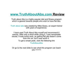 www.TruthAboutAbs.com  Review Truth about Abs is a highly popular diet and fitness program which is geared towards people who wish to have flat abs. Truth about abs  was created by Mike Geary, an expert trainer with years of experience. I have used Truth About Abs myself and recommend it warmly. After only a short while using it, I saw remarkable results. It took some work, as getting flat abs doesn’t come from thin air, but it was worth it.  To get a sneak peek, click the following link TruthAboutAbs Or go to the next slide to see what this program can teach you >>>>> 