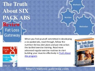 The Truth
About SIX
PACK ABS
Review

       When you find yourself committed in developing
       a six-packed abs, read through, follow the
       nutrition fat loss diet plans and put into action
       the tackled exercise training. Read more
       advanced regular exercise routines to start
       building your muscles effectively in Truth About
       Abs program.
 