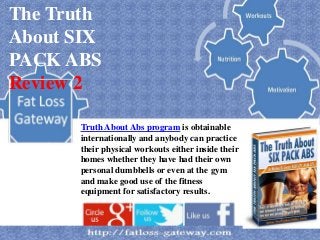 The Truth
About SIX
PACK ABS
Review 2

      Truth About Abs program is obtainable
      internationally and anybody can practice
      their physical workouts either inside their
      homes whether they have had their own
      personal dumbbells or even at the gym
      and make good use of the fitness
      equipment for satisfactory results.
 