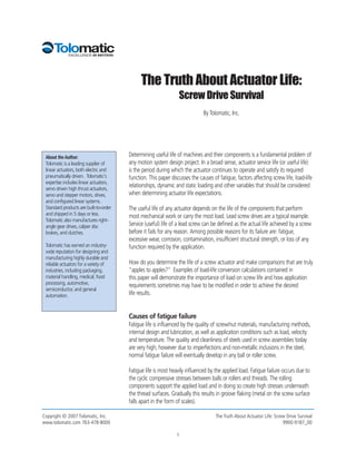 The Truth About Actuator Life:
                                                                 Screw Drive Survival
                                                                             By Tolomatic, Inc.




 About the Author:                      Determining useful life of machines and their components is a fundamental problem of
 Tolomatic is a leading supplier of     any motion system design project. In a broad sense, actuator service life (or useful life)
 linear actuators, both electric and    is the period during which the actuator continues to operate and satisfy its required
 pneumatically driven. Tolomatic's      function. This paper discusses the causes of fatigue, factors affecting screw life, load-life
 expertise includes linear actuators,
 servo driven high thrust actuators,
                                        relationships, dynamic and static loading and other variables that should be considered
 servo and stepper motors, drives,      when determining actuator life expectations.
 and configured linear systems.
 Standard products are built-to-order   The useful life of any actuator depends on the life of the components that perform
 and shipped in 5 days or less.         most mechanical work or carry the most load. Lead screw drives are a typical example.
 Tolomatic also manufactures right-
 angle gear drives, caliper disc        Service (useful) life of a lead screw can be defined as the actual life achieved by a screw
 brakes, and clutches.                  before it fails for any reason. Among possible reasons for its failure are: fatigue,
                                        excessive wear, corrosion, contamination, insufficient structural strength, or loss of any
 Tolomatic has earned an industry-      function required by the application.
 wide reputation for designing and
 manufacturing highly durable and
 reliable actuators for a variety of    How do you determine the life of a screw actuator and make comparisons that are truly
 industries, including packaging,       “apples to apples?” Examples of load-life conversion calculations contained in
 material handling, medical, food       this paper will demonstrate the importance of load on screw life and how application
 processing, automotive,                requirements sometimes may have to be modified in order to achieve the desired
 semiconductor, and general
 automation.                            life results.


                                        Causes of fatigue failure
                                        Fatigue life is influenced by the quality of screw/nut materials, manufacturing methods,
                                        internal design and lubrication, as well as application conditions such as load, velocity
                                        and temperature. The quality and cleanliness of steels used in screw assemblies today
                                        are very high; however due to imperfections and non-metallic inclusions in the steel,
                                        normal fatigue failure will eventually develop in any ball or roller screw.

                                        Fatigue life is most heavily influenced by the applied load. Fatigue failure occurs due to
                                        the cyclic compressive stresses between balls or rollers and threads. The rolling
                                        components support the applied load and in doing so create high stresses underneath
                                        the thread surfaces. Gradually this results in groove flaking (metal on the screw surface
                                        falls apart in the form of scales).

Copyright © 2007 Tolomatic, Inc.                                                    The Truth About Actuator Life: Screw Drive Survival
www.tolomatic.com 763-478-8000                                                                                         9900-9187_00

                                                                1
 