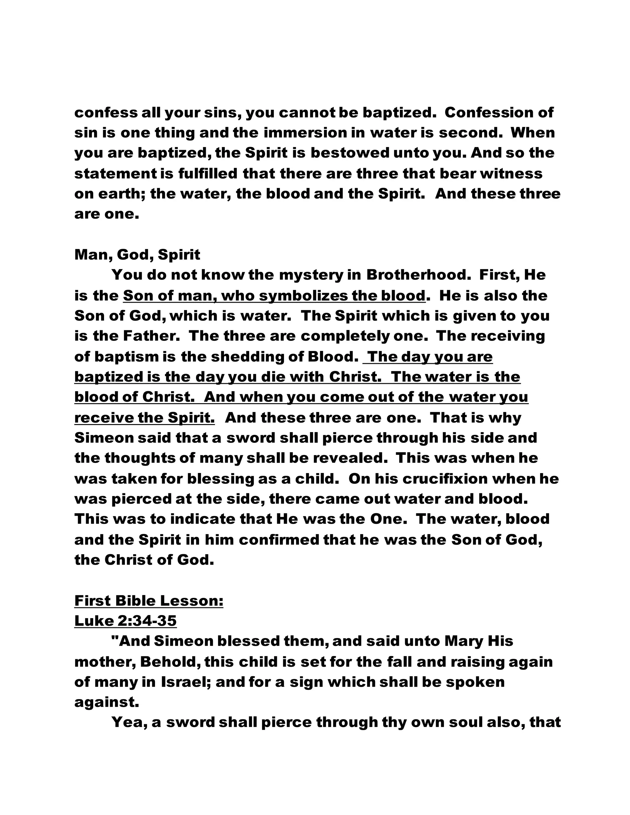 confess all your sins, you cannot be baptized. Confession of
sin is one thing and the immersion in water is second. When
you are baptized, the Spirit is bestowed unto you. And so the
statement is fulfilled that there are three that bear witness
on earth; the water, the blood and the Spirit. And these three
are one.
Man, God, Spirit
You do not know the mystery in Brotherhood. First, He
is the Son of man, who symbolizes the blood. He is also the
Son of God, which is water. The Spirit which is given to you
is the Father. The three are completely one. The receiving
of baptism is the shedding of Blood. The day you are
baptized is the day you die with Christ. The water is the
blood of Christ. And when you come out of the water you
receive the Spirit. And these three are one. That is why
Simeon said that a sword shall pierce through his side and
the thoughts of many shall be revealed. This was when he
was taken for blessing as a child. On his crucifixion when he
was pierced at the side, there came out water and blood.
This was to indicate that He was the One. The water, blood
and the Spirit in him confirmed that he was the Son of God,
the Christ of God.
First Bible Lesson:
Luke 2:34-35
"And Simeon blessed them, and said unto Mary His
mother, Behold, this child is set for the fall and raising again
of many in Israel; and for a sign which shall be spoken
against.
Yea, a sword shall pierce through thy own soul also, that
 