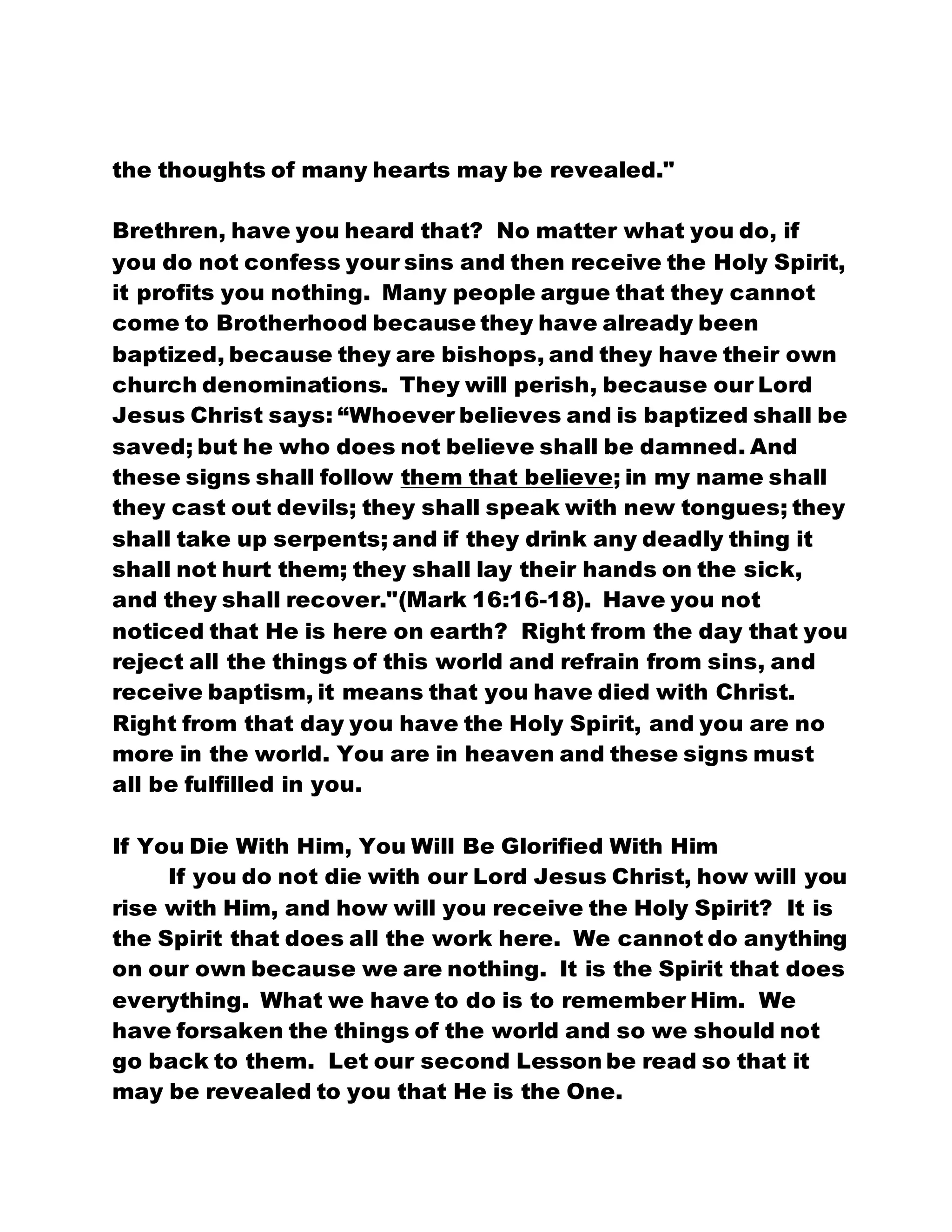 the thoughts of many hearts may be revealed."
Brethren, have you heard that? No matter what you do, if
you do not confess your sins and then receive the Holy Spirit,
it profits you nothing. Many people argue that they cannot
come to Brotherhood because they have already been
baptized, because they are bishops, and they have their own
church denominations. They will perish, because our Lord
Jesus Christ says: “Whoever believes and is baptized shall be
saved; but he who does not believe shall be damned. And
these signs shall follow them that believe; in my name shall
they cast out devils; they shall speak with new tongues; they
shall take up serpents; and if they drink any deadly thing it
shall not hurt them; they shall lay their hands on the sick,
and they shall recover."(Mark 16:16-18). Have you not
noticed that He is here on earth? Right from the day that you
reject all the things of this world and refrain from sins, and
receive baptism, it means that you have died with Christ.
Right from that day you have the Holy Spirit, and you are no
more in the world. You are in heaven and these signs must
all be fulfilled in you.
If You Die With Him, You Will Be Glorified With Him
If you do not die with our Lord Jesus Christ, how will you
rise with Him, and how will you receive the Holy Spirit? It is
the Spirit that does all the work here. We cannot do anything
on our own because we are nothing. It is the Spirit that does
everything. What we have to do is to remember Him. We
have forsaken the things of the world and so we should not
go back to them. Let our second Lesson be read so that it
may be revealed to you that He is the One.
 