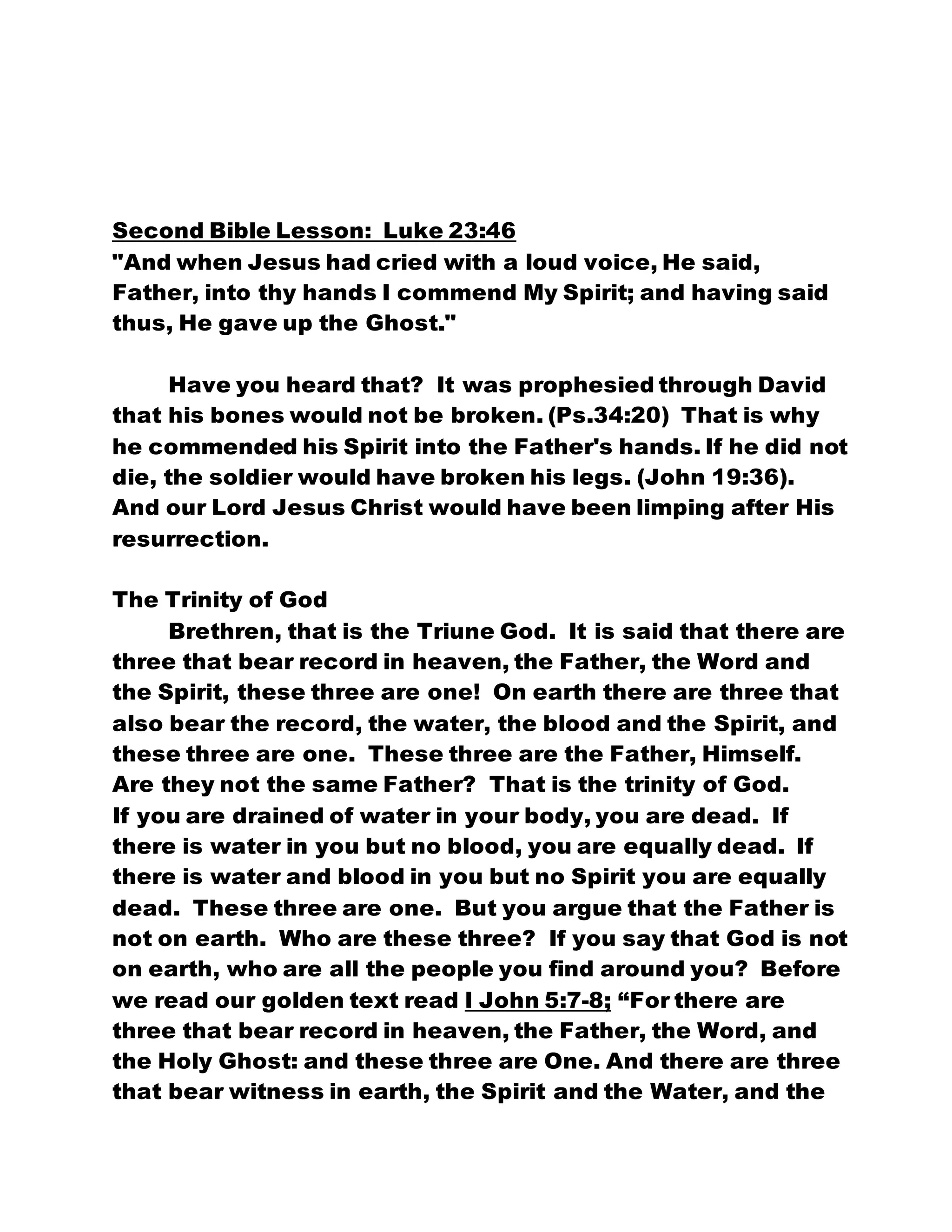 Second Bible Lesson: Luke 23:46
"And when Jesus had cried with a loud voice, He said,
Father, into thy hands I commend My Spirit; and having said
thus, He gave up the Ghost."
Have you heard that? It was prophesied through David
that his bones would not be broken. (Ps.34:20) That is why
he commended his Spirit into the Father's hands. If he did not
die, the soldier would have broken his legs. (John 19:36).
And our Lord Jesus Christ would have been limping after His
resurrection.
The Trinity of God
Brethren, that is the Triune God. It is said that there are
three that bear record in heaven, the Father, the Word and
the Spirit, these three are one! On earth there are three that
also bear the record, the water, the blood and the Spirit, and
these three are one. These three are the Father, Himself.
Are they not the same Father? That is the trinity of God.
If you are drained of water in your body, you are dead. If
there is water in you but no blood, you are equally dead. If
there is water and blood in you but no Spirit you are equally
dead. These three are one. But you argue that the Father is
not on earth. Who are these three? If you say that God is not
on earth, who are all the people you find around you? Before
we read our golden text read l John 5:7-8; “For there are
three that bear record in heaven, the Father, the Word, and
the Holy Ghost: and these three are One. And there are three
that bear witness in earth, the Spirit and the Water, and the
 