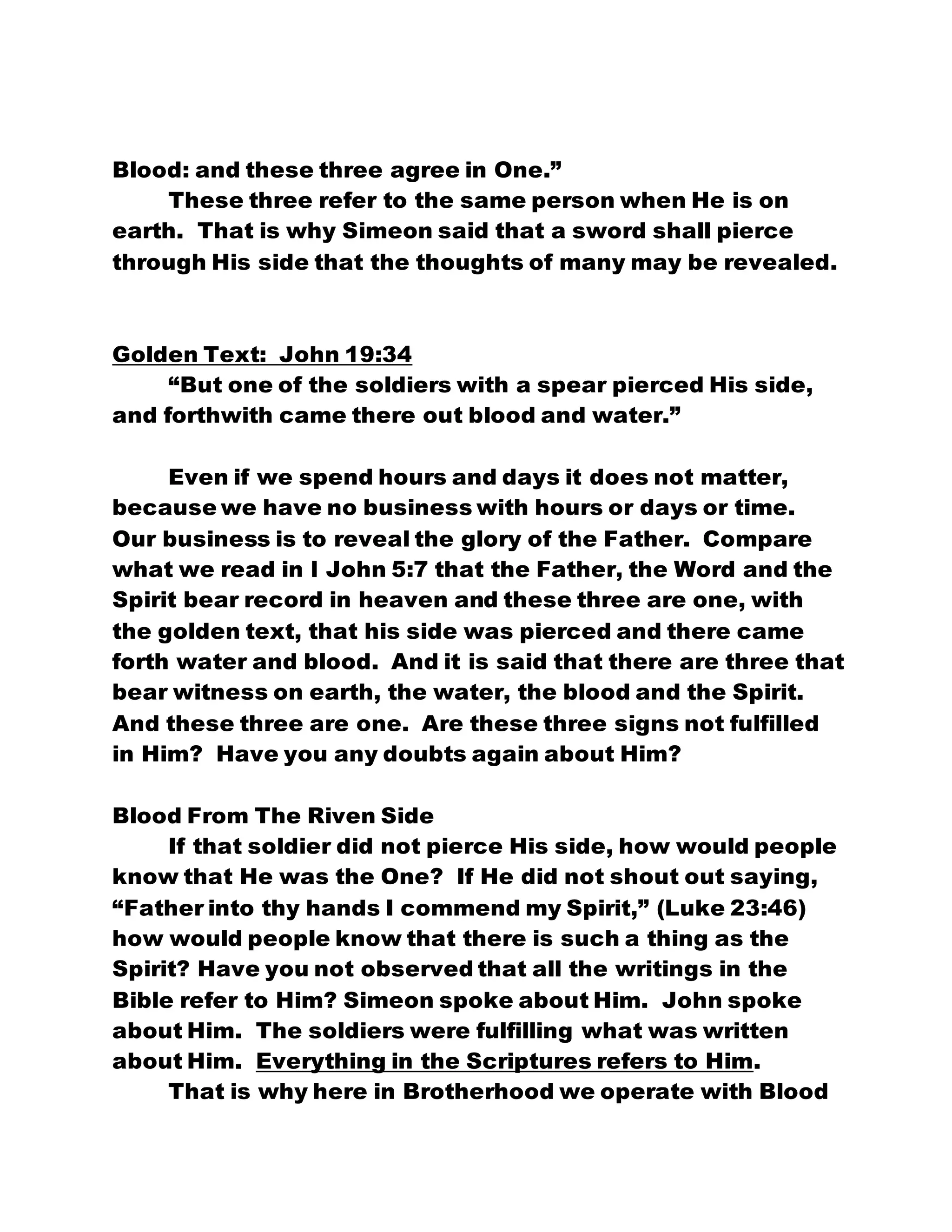 Blood: and these three agree in One.”
These three refer to the same person when He is on
earth. That is why Simeon said that a sword shall pierce
through His side that the thoughts of many may be revealed.
Golden Text: John 19:34
“But one of the soldiers with a spear pierced His side,
and forthwith came there out blood and water.”
Even if we spend hours and days it does not matter,
because we have no business with hours or days or time.
Our business is to reveal the glory of the Father. Compare
what we read in l John 5:7 that the Father, the Word and the
Spirit bear record in heaven and these three are one, with
the golden text, that his side was pierced and there came
forth water and blood. And it is said that there are three that
bear witness on earth, the water, the blood and the Spirit.
And these three are one. Are these three signs not fulfilled
in Him? Have you any doubts again about Him?
Blood From The Riven Side
If that soldier did not pierce His side, how would people
know that He was the One? If He did not shout out saying,
“Father into thy hands I commend my Spirit,” (Luke 23:46)
how would people know that there is such a thing as the
Spirit? Have you not observed that all the writings in the
Bible refer to Him? Simeon spoke about Him. John spoke
about Him. The soldiers were fulfilling what was written
about Him. Everything in the Scriptures refers to Him.
That is why here in Brotherhood we operate with Blood
 