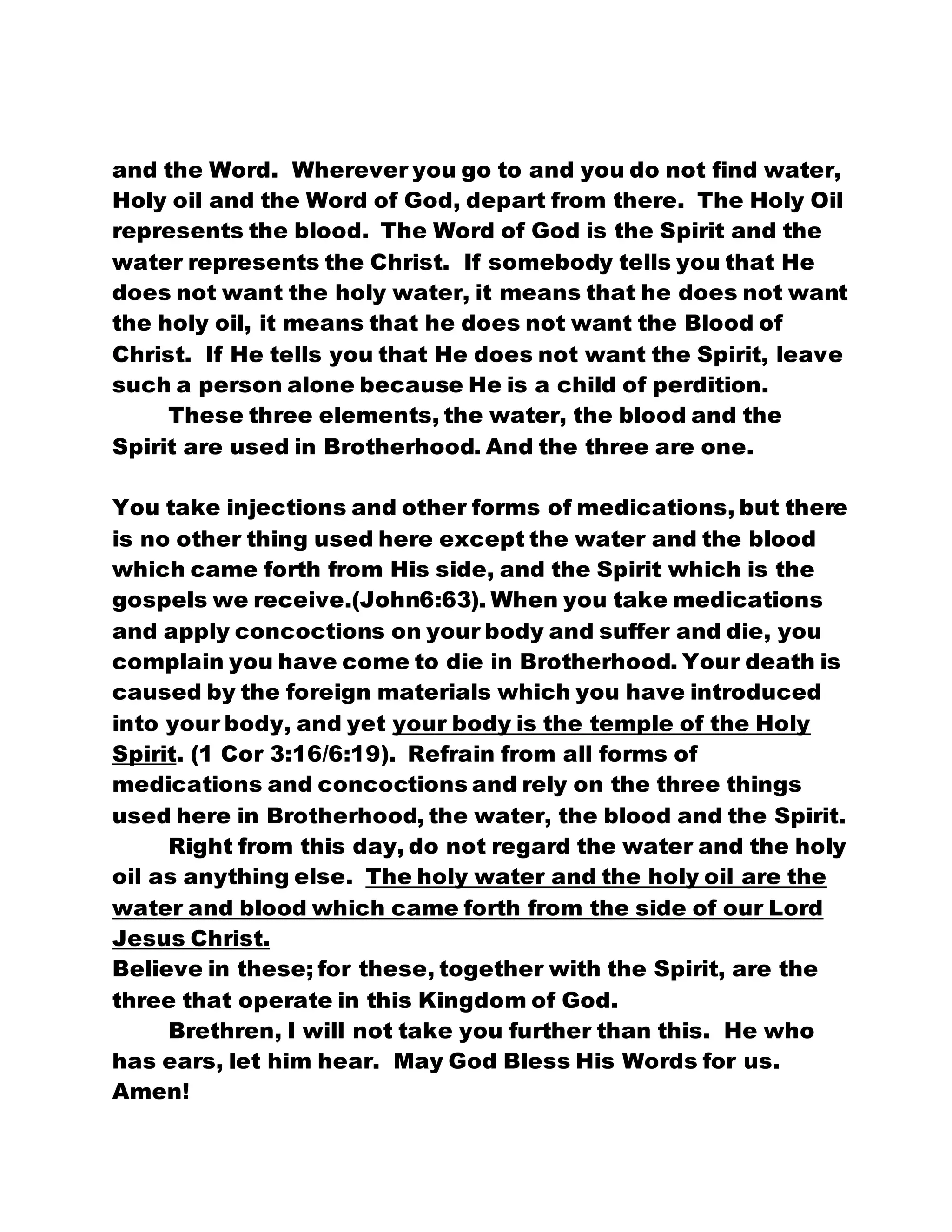 and the Word. Wherever you go to and you do not find water,
Holy oil and the Word of God, depart from there. The Holy Oil
represents the blood. The Word of God is the Spirit and the
water represents the Christ. If somebody tells you that He
does not want the holy water, it means that he does not want
the holy oil, it means that he does not want the Blood of
Christ. If He tells you that He does not want the Spirit, leave
such a person alone because He is a child of perdition.
These three elements, the water, the blood and the
Spirit are used in Brotherhood. And the three are one.
You take injections and other forms of medications, but there
is no other thing used here except the water and the blood
which came forth from His side, and the Spirit which is the
gospels we receive.(John6:63). When you take medications
and apply concoctions on your body and suffer and die, you
complain you have come to die in Brotherhood. Your death is
caused by the foreign materials which you have introduced
into your body, and yet your body is the temple of the Holy
Spirit. (1 Cor 3:16/6:19). Refrain from all forms of
medications and concoctions and rely on the three things
used here in Brotherhood, the water, the blood and the Spirit.
Right from this day, do not regard the water and the holy
oil as anything else. The holy water and the holy oil are the
water and blood which came forth from the side of our Lord
Jesus Christ.
Believe in these; for these, together with the Spirit, are the
three that operate in this Kingdom of God.
Brethren, I will not take you further than this. He who
has ears, let him hear. May God Bless His Words for us.
Amen!
 