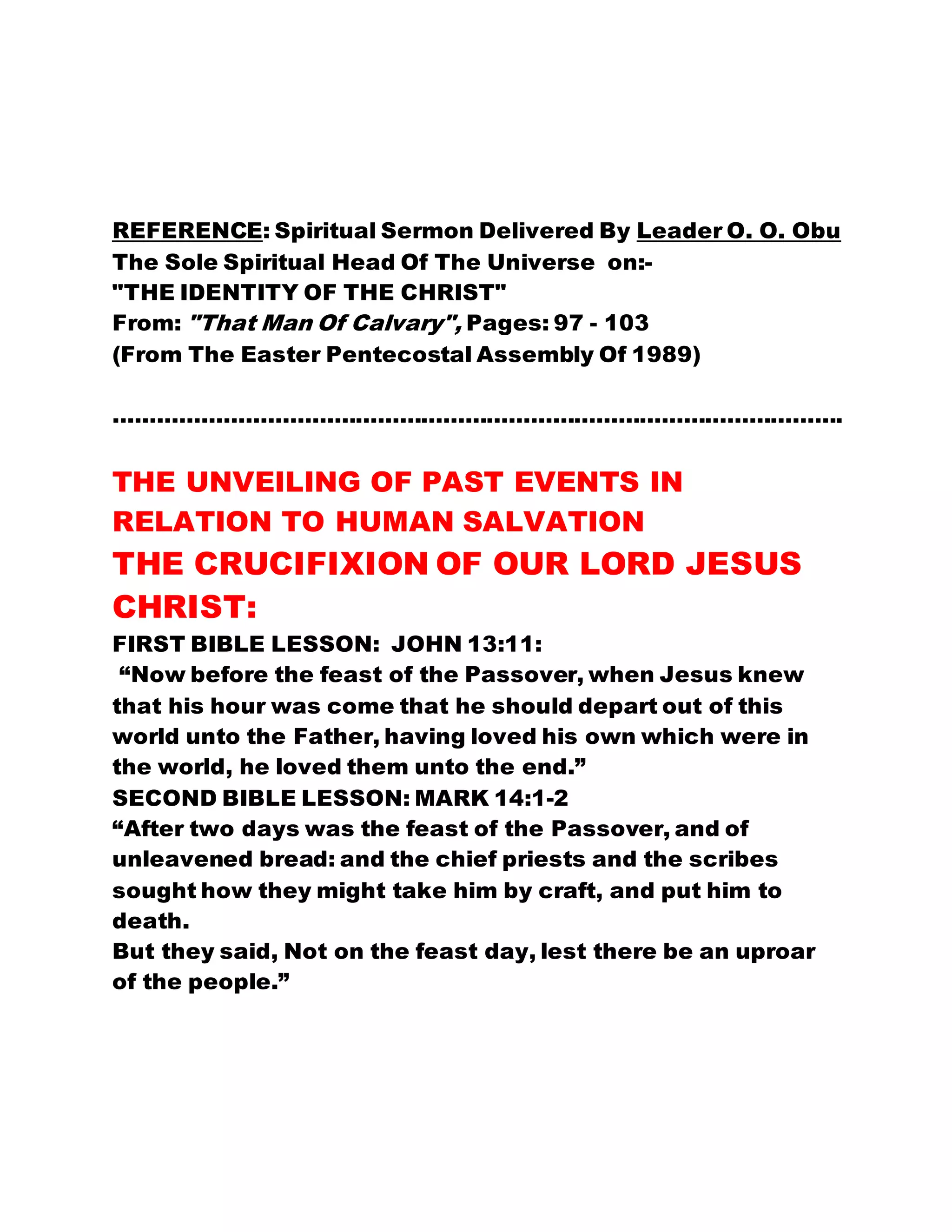 REFERENCE: Spiritual Sermon Delivered By Leader O. O. Obu
The Sole Spiritual Head Of The Universe on:-
"THE IDENTITY OF THE CHRIST"
From: "That Man Of Calvary", Pages: 97 - 103
(From The Easter Pentecostal Assembly Of 1989)
……………………………………………………………………………………….
THE UNVEILING OF PAST EVENTS IN
RELATION TO HUMAN SALVATION
THE CRUCIFIXION OF OUR LORD JESUS
CHRIST:
FIRST BIBLE LESSON: JOHN 13:11:
“Now before the feast of the Passover, when Jesus knew
that his hour was come that he should depart out of this
world unto the Father, having loved his own which were in
the world, he loved them unto the end.”
SECOND BIBLE LESSON: MARK 14:1-2
“After two days was the feast of the Passover, and of
unleavened bread: and the chief priests and the scribes
sought how they might take him by craft, and put him to
death.
But they said, Not on the feast day, lest there be an uproar
of the people.”
 