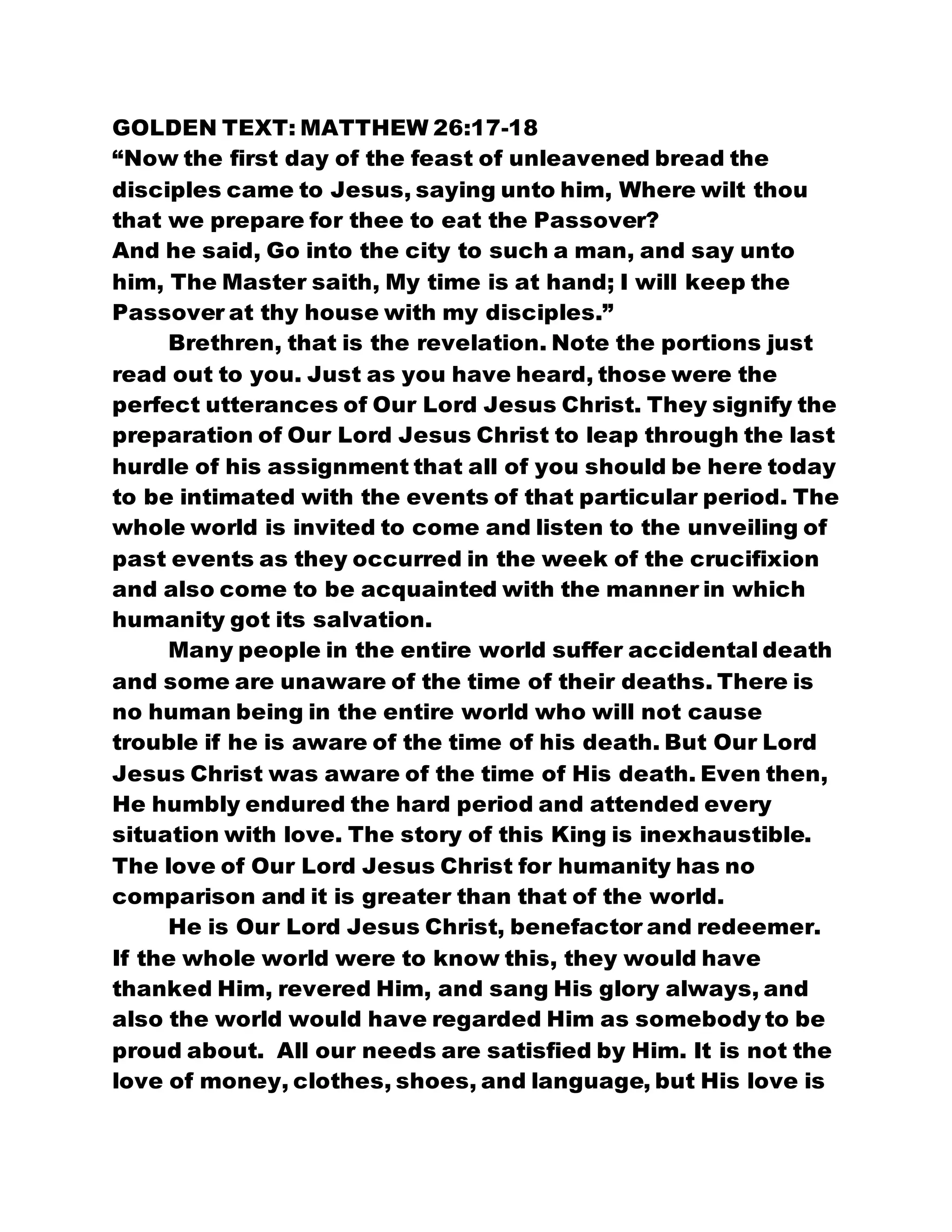 GOLDEN TEXT: MATTHEW 26:17-18
“Now the first day of the feast of unleavened bread the
disciples came to Jesus, saying unto him, Where wilt thou
that we prepare for thee to eat the Passover?
And he said, Go into the city to such a man, and say unto
him, The Master saith, My time is at hand; I will keep the
Passover at thy house with my disciples.”
Brethren, that is the revelation. Note the portions just
read out to you. Just as you have heard, those were the
perfect utterances of Our Lord Jesus Christ. They signify the
preparation of Our Lord Jesus Christ to leap through the last
hurdle of his assignment that all of you should be here today
to be intimated with the events of that particular period. The
whole world is invited to come and listen to the unveiling of
past events as they occurred in the week of the crucifixion
and also come to be acquainted with the manner in which
humanity got its salvation.
Many people in the entire world suffer accidental death
and some are unaware of the time of their deaths. There is
no human being in the entire world who will not cause
trouble if he is aware of the time of his death. But Our Lord
Jesus Christ was aware of the time of His death. Even then,
He humbly endured the hard period and attended every
situation with love. The story of this King is inexhaustible.
The love of Our Lord Jesus Christ for humanity has no
comparison and it is greater than that of the world.
He is Our Lord Jesus Christ, benefactor and redeemer.
If the whole world were to know this, they would have
thanked Him, revered Him, and sang His glory always, and
also the world would have regarded Him as somebody to be
proud about. All our needs are satisfied by Him. It is not the
love of money, clothes, shoes, and language, but His love is
 