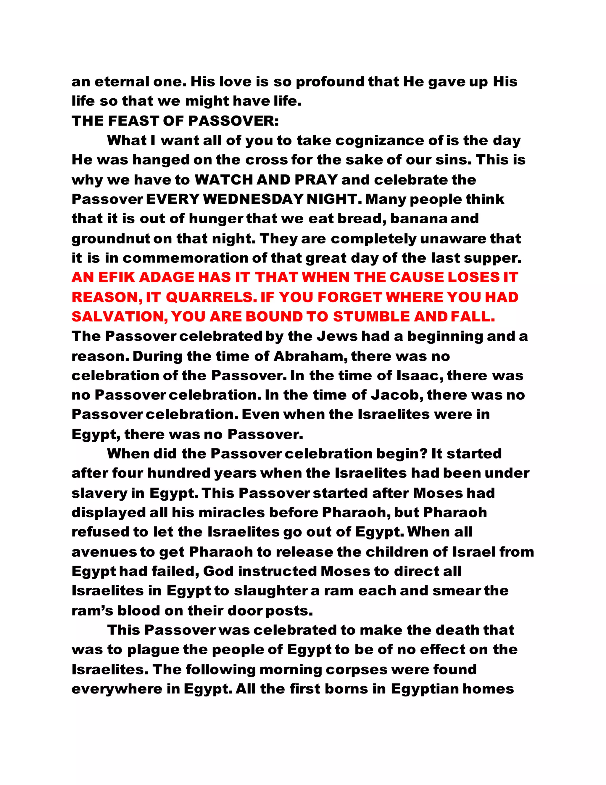 an eternal one. His love is so profound that He gave up His
life so that we might have life.
THE FEAST OF PASSOVER:
What I want all of you to take cognizance of is the day
He was hanged on the cross for the sake of our sins. This is
why we have to WATCH AND PRAY and celebrate the
Passover EVERY WEDNESDAY NIGHT. Many people think
that it is out of hunger that we eat bread, banana and
groundnut on that night. They are completely unaware that
it is in commemoration of that great day of the last supper.
AN EFIK ADAGE HAS IT THAT WHEN THE CAUSE LOSES IT
REASON, IT QUARRELS. IF YOU FORGET WHERE YOU HAD
SALVATION, YOU ARE BOUND TO STUMBLE AND FALL.
The Passover celebrated by the Jews had a beginning and a
reason. During the time of Abraham, there was no
celebration of the Passover. In the time of Isaac, there was
no Passover celebration. In the time of Jacob, there was no
Passover celebration. Even when the Israelites were in
Egypt, there was no Passover.
When did the Passover celebration begin? It started
after four hundred years when the Israelites had been under
slavery in Egypt. This Passover started after Moses had
displayed all his miracles before Pharaoh, but Pharaoh
refused to let the Israelites go out of Egypt. When all
avenues to get Pharaoh to release the children of Israel from
Egypt had failed, God instructed Moses to direct all
Israelites in Egypt to slaughter a ram each and smear the
ram’s blood on their door posts.
This Passover was celebrated to make the death that
was to plague the people of Egypt to be of no effect on the
Israelites. The following morning corpses were found
everywhere in Egypt. All the first borns in Egyptian homes
 