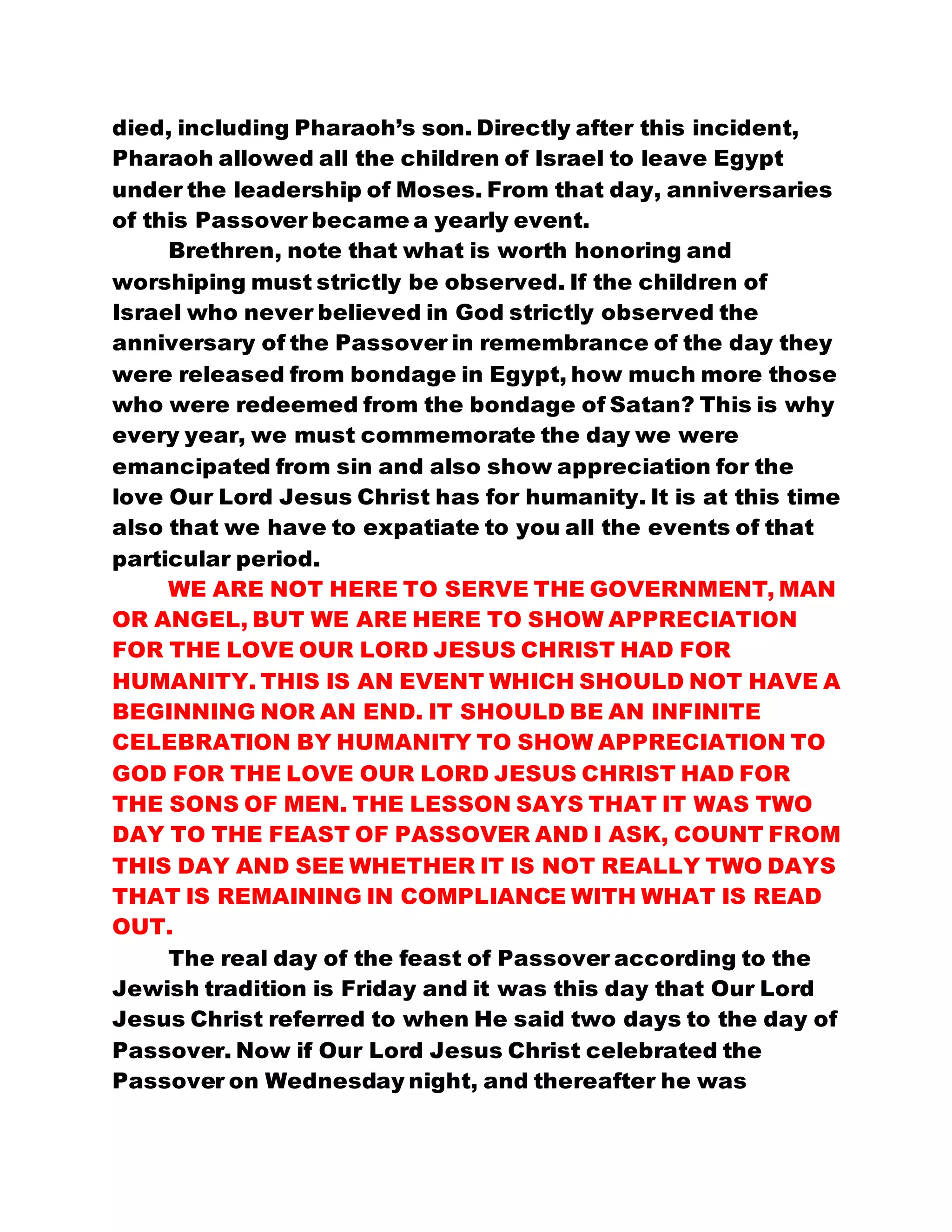 died, including Pharaoh’s son. Directly after this incident,
Pharaoh allowed all the children of Israel to leave Egypt
under the leadership of Moses. From that day, anniversaries
of this Passover became a yearly event.
Brethren, note that what is worth honoring and
worshiping must strictly be observed. If the children of
Israel who never believed in God strictly observed the
anniversary of the Passover in remembrance of the day they
were released from bondage in Egypt, how much more those
who were redeemed from the bondage of Satan? This is why
every year, we must commemorate the day we were
emancipated from sin and also show appreciation for the
love Our Lord Jesus Christ has for humanity. It is at this time
also that we have to expatiate to you all the events of that
particular period.
WE ARE NOT HERE TO SERVE THE GOVERNMENT, MAN
OR ANGEL, BUT WE ARE HERE TO SHOW APPRECIATION
FOR THE LOVE OUR LORD JESUS CHRIST HAD FOR
HUMANITY. THIS IS AN EVENT WHICH SHOULD NOT HAVE A
BEGINNING NOR AN END. IT SHOULD BE AN INFINITE
CELEBRATION BY HUMANITY TO SHOW APPRECIATION TO
GOD FOR THE LOVE OUR LORD JESUS CHRIST HAD FOR
THE SONS OF MEN. THE LESSON SAYS THAT IT WAS TWO
DAY TO THE FEAST OF PASSOVER AND I ASK, COUNT FROM
THIS DAY AND SEE WHETHER IT IS NOT REALLY TWO DAYS
THAT IS REMAINING IN COMPLIANCE WITH WHAT IS READ
OUT.
The real day of the feast of Passover according to the
Jewish tradition is Friday and it was this day that Our Lord
Jesus Christ referred to when He said two days to the day of
Passover. Now if Our Lord Jesus Christ celebrated the
Passover on Wednesday night, and thereafter he was
 