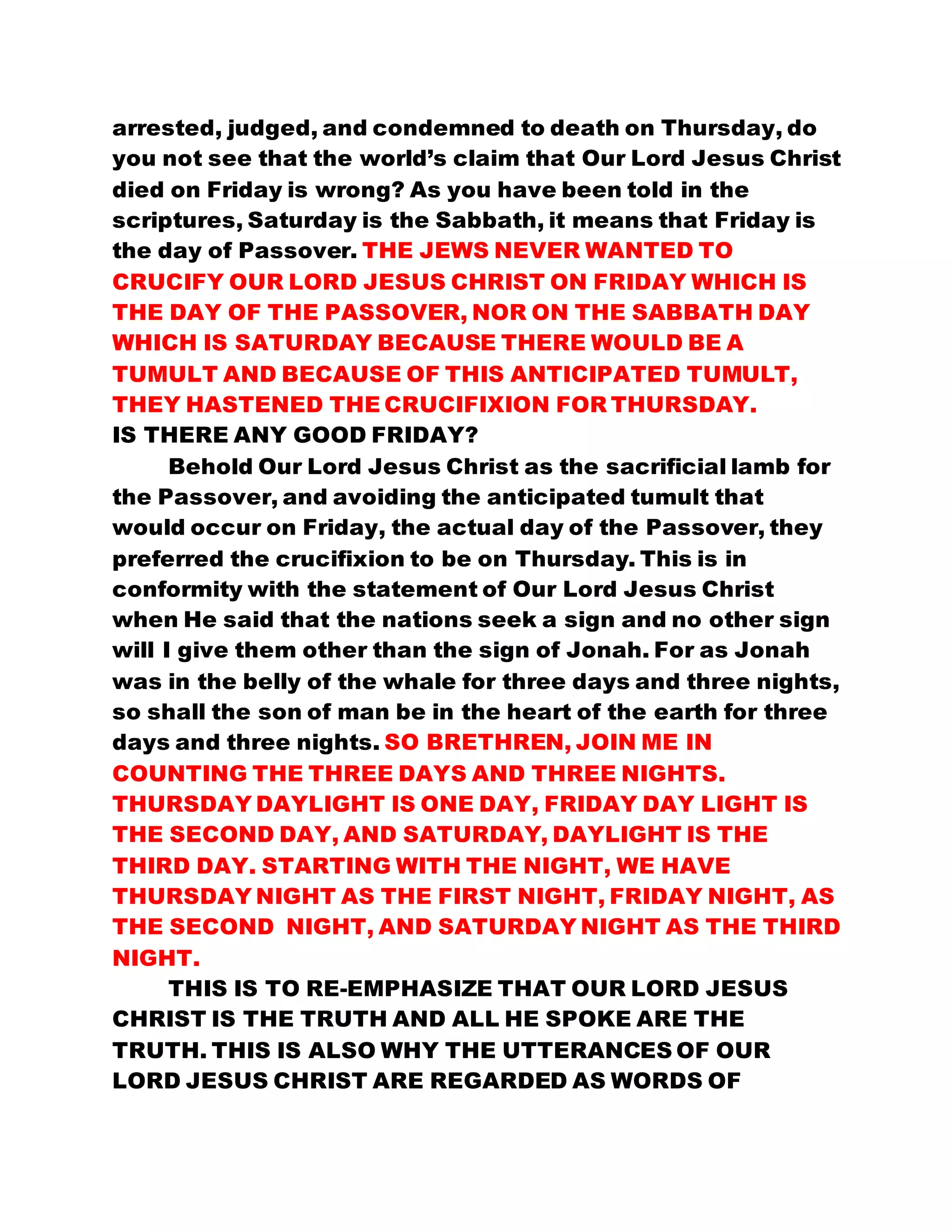 arrested, judged, and condemned to death on Thursday, do
you not see that the world’s claim that Our Lord Jesus Christ
died on Friday is wrong? As you have been told in the
scriptures, Saturday is the Sabbath, it means that Friday is
the day of Passover. THE JEWS NEVER WANTED TO
CRUCIFY OUR LORD JESUS CHRIST ON FRIDAY WHICH IS
THE DAY OF THE PASSOVER, NOR ON THE SABBATH DAY
WHICH IS SATURDAY BECAUSE THERE WOULD BE A
TUMULT AND BECAUSE OF THIS ANTICIPATED TUMULT,
THEY HASTENED THE CRUCIFIXION FOR THURSDAY.
IS THERE ANY GOOD FRIDAY?
Behold Our Lord Jesus Christ as the sacrificial lamb for
the Passover, and avoiding the anticipated tumult that
would occur on Friday, the actual day of the Passover, they
preferred the crucifixion to be on Thursday. This is in
conformity with the statement of Our Lord Jesus Christ
when He said that the nations seek a sign and no other sign
will I give them other than the sign of Jonah. For as Jonah
was in the belly of the whale for three days and three nights,
so shall the son of man be in the heart of the earth for three
days and three nights. SO BRETHREN, JOIN ME IN
COUNTING THE THREE DAYS AND THREE NIGHTS.
THURSDAY DAYLIGHT IS ONE DAY, FRIDAY DAY LIGHT IS
THE SECOND DAY, AND SATURDAY, DAYLIGHT IS THE
THIRD DAY. STARTING WITH THE NIGHT, WE HAVE
THURSDAY NIGHT AS THE FIRST NIGHT, FRIDAY NIGHT, AS
THE SECOND NIGHT, AND SATURDAY NIGHT AS THE THIRD
NIGHT.
THIS IS TO RE-EMPHASIZE THAT OUR LORD JESUS
CHRIST IS THE TRUTH AND ALL HE SPOKE ARE THE
TRUTH. THIS IS ALSO WHY THE UTTERANCES OF OUR
LORD JESUS CHRIST ARE REGARDED AS WORDS OF
 