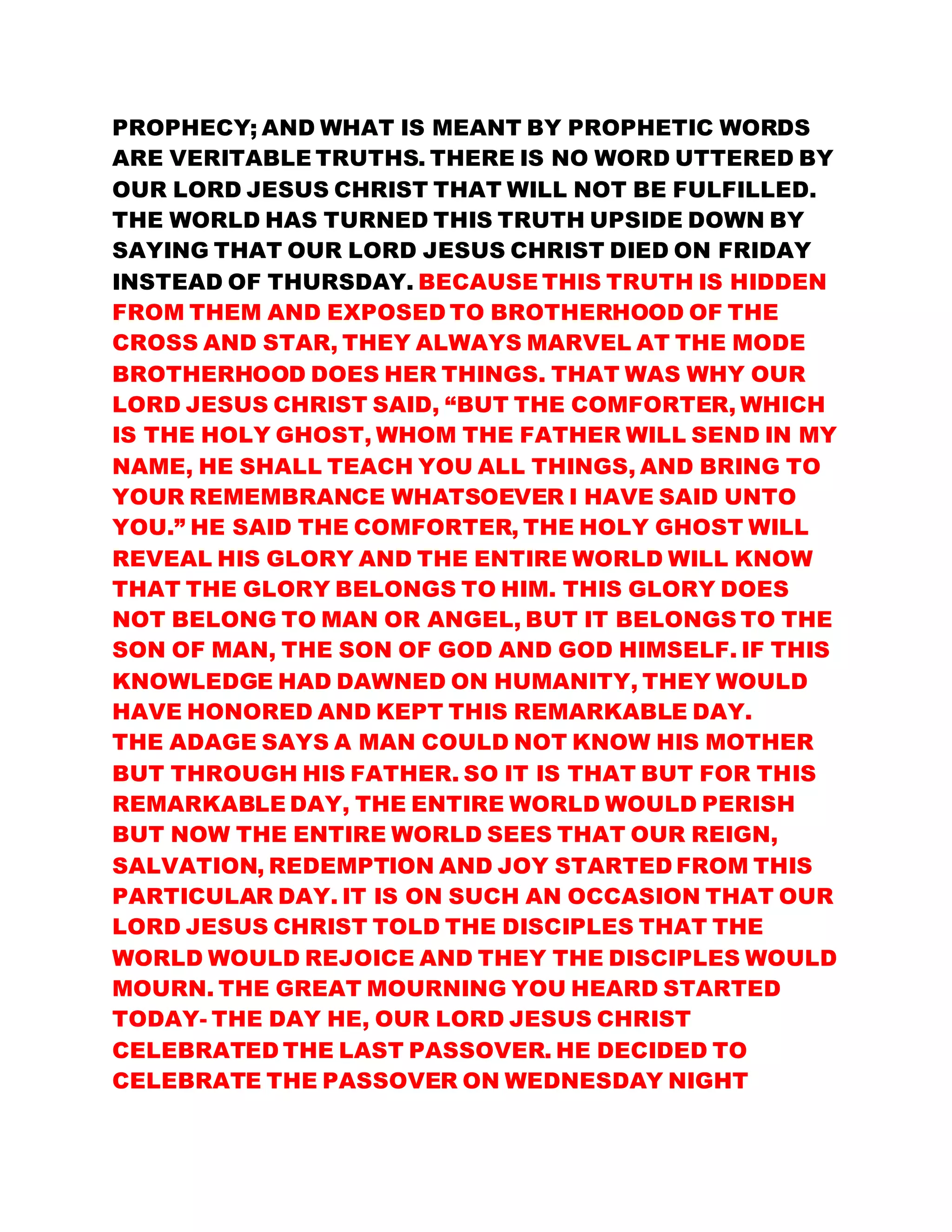 PROPHECY; AND WHAT IS MEANT BY PROPHETIC WORDS
ARE VERITABLE TRUTHS. THERE IS NO WORD UTTERED BY
OUR LORD JESUS CHRIST THAT WILL NOT BE FULFILLED.
THE WORLD HAS TURNED THIS TRUTH UPSIDE DOWN BY
SAYING THAT OUR LORD JESUS CHRIST DIED ON FRIDAY
INSTEAD OF THURSDAY. BECAUSE THIS TRUTH IS HIDDEN
FROM THEM AND EXPOSED TO BROTHERHOOD OF THE
CROSS AND STAR, THEY ALWAYS MARVEL AT THE MODE
BROTHERHOOD DOES HER THINGS. THAT WAS WHY OUR
LORD JESUS CHRIST SAID, “BUT THE COMFORTER, WHICH
IS THE HOLY GHOST, WHOM THE FATHER WILL SEND IN MY
NAME, HE SHALL TEACH YOU ALL THINGS, AND BRING TO
YOUR REMEMBRANCE WHATSOEVER I HAVE SAID UNTO
YOU.” HE SAID THE COMFORTER, THE HOLY GHOST WILL
REVEAL HIS GLORY AND THE ENTIRE WORLD WILL KNOW
THAT THE GLORY BELONGS TO HIM. THIS GLORY DOES
NOT BELONG TO MAN OR ANGEL, BUT IT BELONGS TO THE
SON OF MAN, THE SON OF GOD AND GOD HIMSELF. IF THIS
KNOWLEDGE HAD DAWNED ON HUMANITY, THEY WOULD
HAVE HONORED AND KEPT THIS REMARKABLE DAY.
THE ADAGE SAYS A MAN COULD NOT KNOW HIS MOTHER
BUT THROUGH HIS FATHER. SO IT IS THAT BUT FOR THIS
REMARKABLE DAY, THE ENTIRE WORLD WOULD PERISH
BUT NOW THE ENTIRE WORLD SEES THAT OUR REIGN,
SALVATION, REDEMPTION AND JOY STARTED FROM THIS
PARTICULAR DAY. IT IS ON SUCH AN OCCASION THAT OUR
LORD JESUS CHRIST TOLD THE DISCIPLES THAT THE
WORLD WOULD REJOICE AND THEY THE DISCIPLES WOULD
MOURN. THE GREAT MOURNING YOU HEARD STARTED
TODAY- THE DAY HE, OUR LORD JESUS CHRIST
CELEBRATED THE LAST PASSOVER. HE DECIDED TO
CELEBRATE THE PASSOVER ON WEDNESDAY NIGHT
 