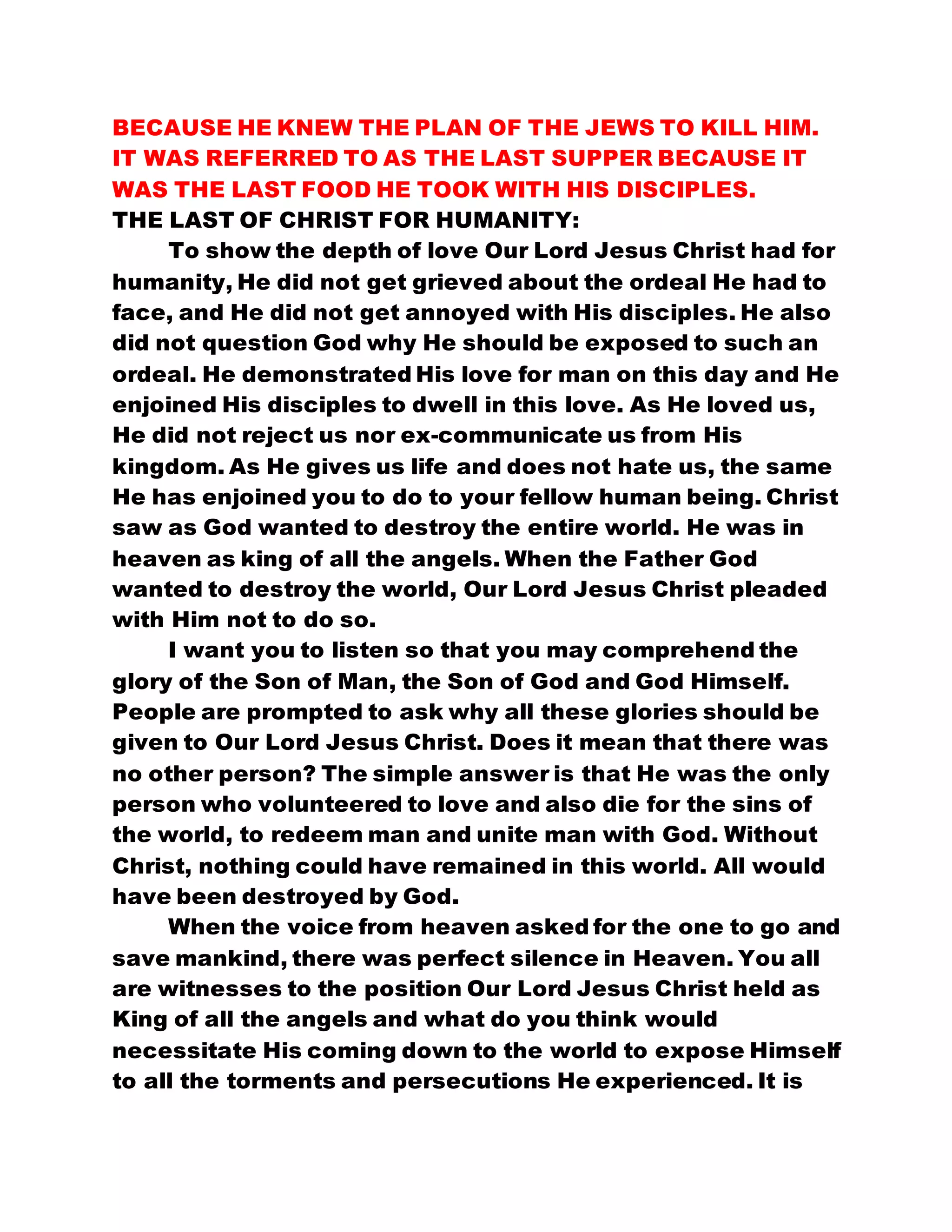 BECAUSE HE KNEW THE PLAN OF THE JEWS TO KILL HIM.
IT WAS REFERRED TO AS THE LAST SUPPER BECAUSE IT
WAS THE LAST FOOD HE TOOK WITH HIS DISCIPLES.
THE LAST OF CHRIST FOR HUMANITY:
To show the depth of love Our Lord Jesus Christ had for
humanity, He did not get grieved about the ordeal He had to
face, and He did not get annoyed with His disciples. He also
did not question God why He should be exposed to such an
ordeal. He demonstrated His love for man on this day and He
enjoined His disciples to dwell in this love. As He loved us,
He did not reject us nor ex-communicate us from His
kingdom. As He gives us life and does not hate us, the same
He has enjoined you to do to your fellow human being. Christ
saw as God wanted to destroy the entire world. He was in
heaven as king of all the angels. When the Father God
wanted to destroy the world, Our Lord Jesus Christ pleaded
with Him not to do so.
I want you to listen so that you may comprehend the
glory of the Son of Man, the Son of God and God Himself.
People are prompted to ask why all these glories should be
given to Our Lord Jesus Christ. Does it mean that there was
no other person? The simple answer is that He was the only
person who volunteered to love and also die for the sins of
the world, to redeem man and unite man with God. Without
Christ, nothing could have remained in this world. All would
have been destroyed by God.
When the voice from heaven asked for the one to go and
save mankind, there was perfect silence in Heaven. You all
are witnesses to the position Our Lord Jesus Christ held as
King of all the angels and what do you think would
necessitate His coming down to the world to expose Himself
to all the torments and persecutions He experienced. It is
 