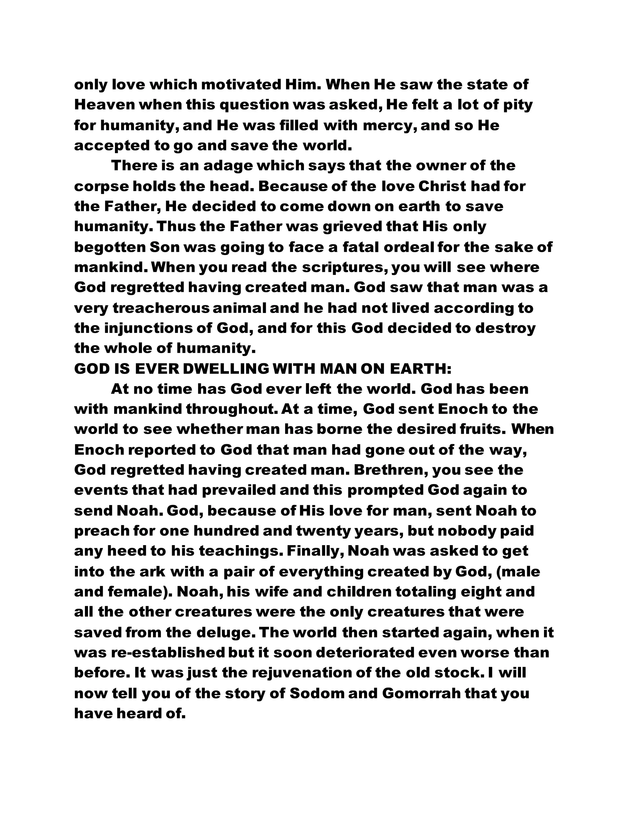 only love which motivated Him. When He saw the state of
Heaven when this question was asked, He felt a lot of pity
for humanity, and He was filled with mercy, and so He
accepted to go and save the world.
There is an adage which says that the owner of the
corpse holds the head. Because of the love Christ had for
the Father, He decided to come down on earth to save
humanity. Thus the Father was grieved that His only
begotten Son was going to face a fatal ordeal for the sake of
mankind. When you read the scriptures, you will see where
God regretted having created man. God saw that man was a
very treacherous animal and he had not lived according to
the injunctions of God, and for this God decided to destroy
the whole of humanity.
GOD IS EVER DWELLING WITH MAN ON EARTH:
At no time has God ever left the world. God has been
with mankind throughout. At a time, God sent Enoch to the
world to see whether man has borne the desired fruits. When
Enoch reported to God that man had gone out of the way,
God regretted having created man. Brethren, you see the
events that had prevailed and this prompted God again to
send Noah. God, because of His love for man, sent Noah to
preach for one hundred and twenty years, but nobody paid
any heed to his teachings. Finally, Noah was asked to get
into the ark with a pair of everything created by God, (male
and female). Noah, his wife and children totaling eight and
all the other creatures were the only creatures that were
saved from the deluge. The world then started again, when it
was re-established but it soon deteriorated even worse than
before. It was just the rejuvenation of the old stock. I will
now tell you of the story of Sodom and Gomorrah that you
have heard of.
 
