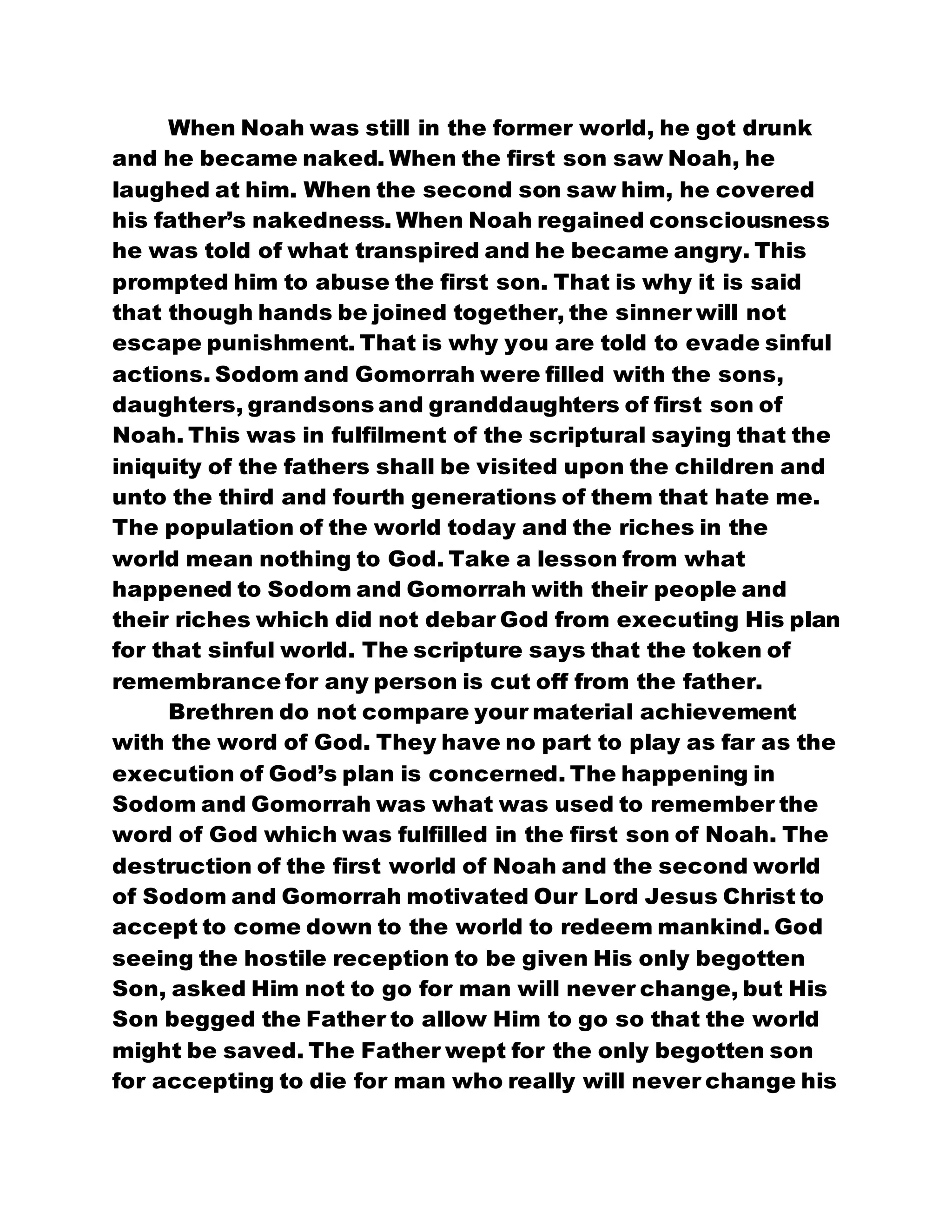 When Noah was still in the former world, he got drunk
and he became naked. When the first son saw Noah, he
laughed at him. When the second son saw him, he covered
his father’s nakedness. When Noah regained consciousness
he was told of what transpired and he became angry. This
prompted him to abuse the first son. That is why it is said
that though hands be joined together, the sinner will not
escape punishment. That is why you are told to evade sinful
actions. Sodom and Gomorrah were filled with the sons,
daughters, grandsons and granddaughters of first son of
Noah. This was in fulfilment of the scriptural saying that the
iniquity of the fathers shall be visited upon the children and
unto the third and fourth generations of them that hate me.
The population of the world today and the riches in the
world mean nothing to God. Take a lesson from what
happened to Sodom and Gomorrah with their people and
their riches which did not debar God from executing His plan
for that sinful world. The scripture says that the token of
remembrance for any person is cut off from the father.
Brethren do not compare your material achievement
with the word of God. They have no part to play as far as the
execution of God’s plan is concerned. The happening in
Sodom and Gomorrah was what was used to remember the
word of God which was fulfilled in the first son of Noah. The
destruction of the first world of Noah and the second world
of Sodom and Gomorrah motivated Our Lord Jesus Christ to
accept to come down to the world to redeem mankind. God
seeing the hostile reception to be given His only begotten
Son, asked Him not to go for man will never change, but His
Son begged the Father to allow Him to go so that the world
might be saved. The Father wept for the only begotten son
for accepting to die for man who really will never change his
 