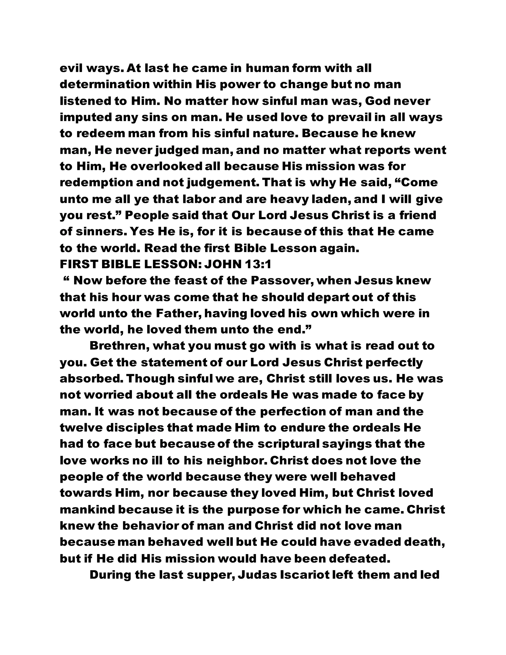 evil ways. At last he came in human form with all
determination within His power to change but no man
listened to Him. No matter how sinful man was, God never
imputed any sins on man. He used love to prevail in all ways
to redeem man from his sinful nature. Because he knew
man, He never judged man, and no matter what reports went
to Him, He overlooked all because His mission was for
redemption and not judgement. That is why He said, “Come
unto me all ye that labor and are heavy laden, and I will give
you rest.” People said that Our Lord Jesus Christ is a friend
of sinners. Yes He is, for it is because of this that He came
to the world. Read the first Bible Lesson again.
FIRST BIBLE LESSON: JOHN 13:1
“ Now before the feast of the Passover, when Jesus knew
that his hour was come that he should depart out of this
world unto the Father, having loved his own which were in
the world, he loved them unto the end.”
Brethren, what you must go with is what is read out to
you. Get the statement of our Lord Jesus Christ perfectly
absorbed. Though sinful we are, Christ still loves us. He was
not worried about all the ordeals He was made to face by
man. It was not because of the perfection of man and the
twelve disciples that made Him to endure the ordeals He
had to face but because of the scriptural sayings that the
love works no ill to his neighbor. Christ does not love the
people of the world because they were well behaved
towards Him, nor because they loved Him, but Christ loved
mankind because it is the purpose for which he came. Christ
knew the behavior of man and Christ did not love man
because man behaved well but He could have evaded death,
but if He did His mission would have been defeated.
During the last supper, Judas Iscariot left them and led
 