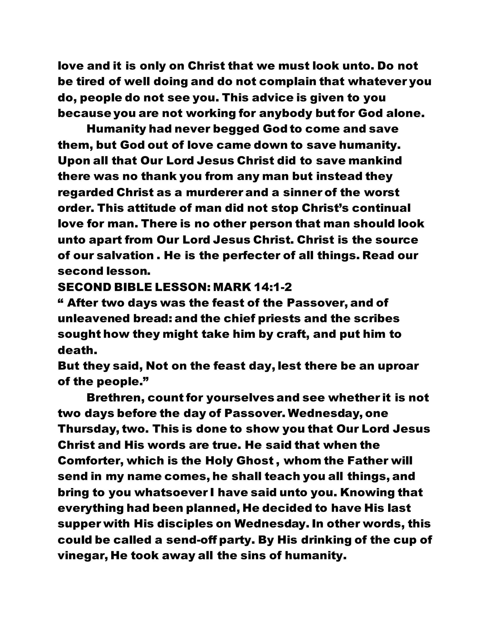 love and it is only on Christ that we must look unto. Do not
be tired of well doing and do not complain that whatever you
do, people do not see you. This advice is given to you
because you are not working for anybody but for God alone.
Humanity had never begged God to come and save
them, but God out of love came down to save humanity.
Upon all that Our Lord Jesus Christ did to save mankind
there was no thank you from any man but instead they
regarded Christ as a murderer and a sinner of the worst
order. This attitude of man did not stop Christ’s continual
love for man. There is no other person that man should look
unto apart from Our Lord Jesus Christ. Christ is the source
of our salvation . He is the perfecter of all things. Read our
second lesson.
SECOND BIBLE LESSON: MARK 14:1-2
“ After two days was the feast of the Passover, and of
unleavened bread: and the chief priests and the scribes
sought how they might take him by craft, and put him to
death.
But they said, Not on the feast day, lest there be an uproar
of the people.”
Brethren, count for yourselves and see whether it is not
two days before the day of Passover. Wednesday, one
Thursday, two. This is done to show you that Our Lord Jesus
Christ and His words are true. He said that when the
Comforter, which is the Holy Ghost , whom the Father will
send in my name comes, he shall teach you all things, and
bring to you whatsoever I have said unto you. Knowing that
everything had been planned, He decided to have His last
supper with His disciples on Wednesday. In other words, this
could be called a send-off party. By His drinking of the cup of
vinegar, He took away all the sins of humanity.
 