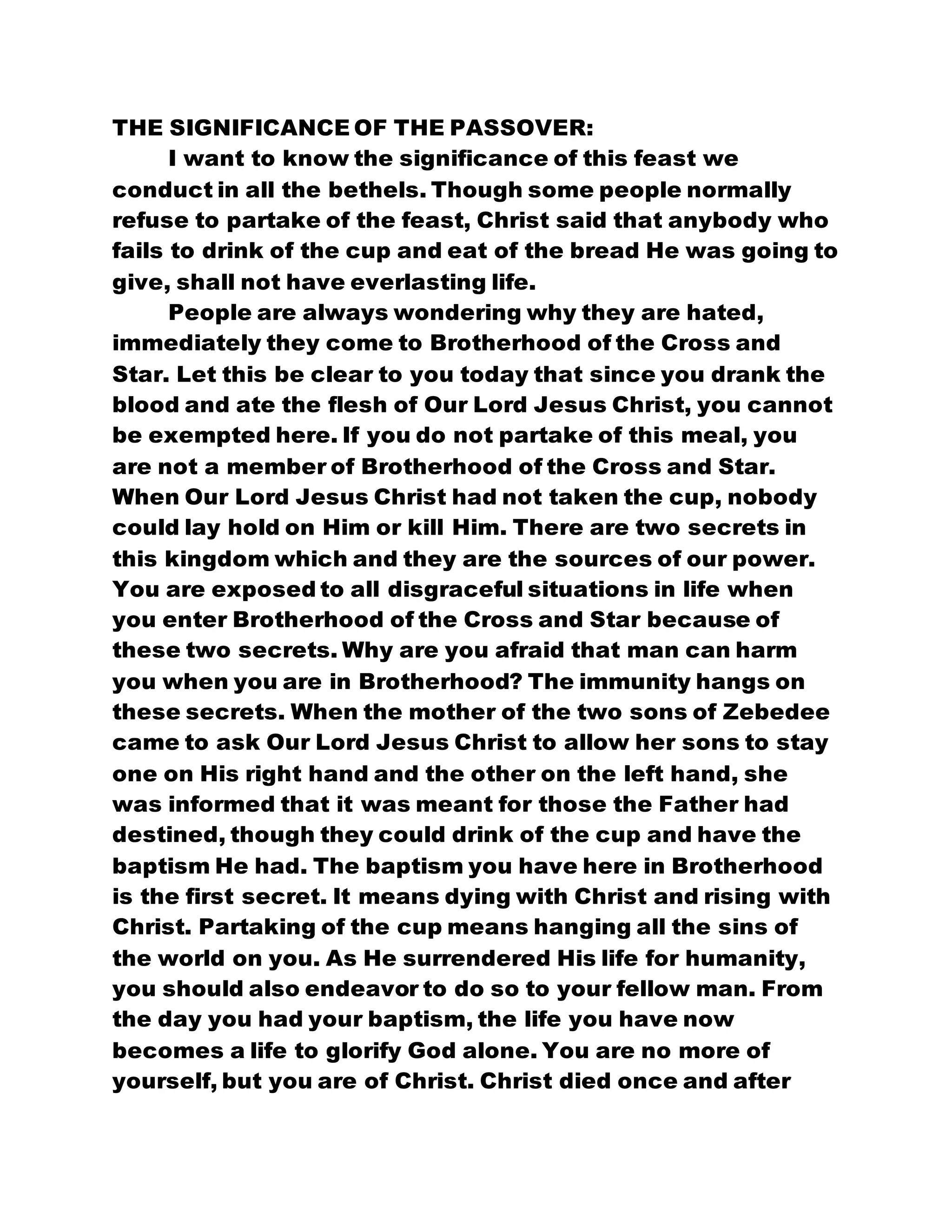 THE SIGNIFICANCE OF THE PASSOVER:
I want to know the significance of this feast we
conduct in all the bethels. Though some people normally
refuse to partake of the feast, Christ said that anybody who
fails to drink of the cup and eat of the bread He was going to
give, shall not have everlasting life.
People are always wondering why they are hated,
immediately they come to Brotherhood of the Cross and
Star. Let this be clear to you today that since you drank the
blood and ate the flesh of Our Lord Jesus Christ, you cannot
be exempted here. If you do not partake of this meal, you
are not a member of Brotherhood of the Cross and Star.
When Our Lord Jesus Christ had not taken the cup, nobody
could lay hold on Him or kill Him. There are two secrets in
this kingdom which and they are the sources of our power.
You are exposed to all disgraceful situations in life when
you enter Brotherhood of the Cross and Star because of
these two secrets. Why are you afraid that man can harm
you when you are in Brotherhood? The immunity hangs on
these secrets. When the mother of the two sons of Zebedee
came to ask Our Lord Jesus Christ to allow her sons to stay
one on His right hand and the other on the left hand, she
was informed that it was meant for those the Father had
destined, though they could drink of the cup and have the
baptism He had. The baptism you have here in Brotherhood
is the first secret. It means dying with Christ and rising with
Christ. Partaking of the cup means hanging all the sins of
the world on you. As He surrendered His life for humanity,
you should also endeavor to do so to your fellow man. From
the day you had your baptism, the life you have now
becomes a life to glorify God alone. You are no more of
yourself, but you are of Christ. Christ died once and after
 