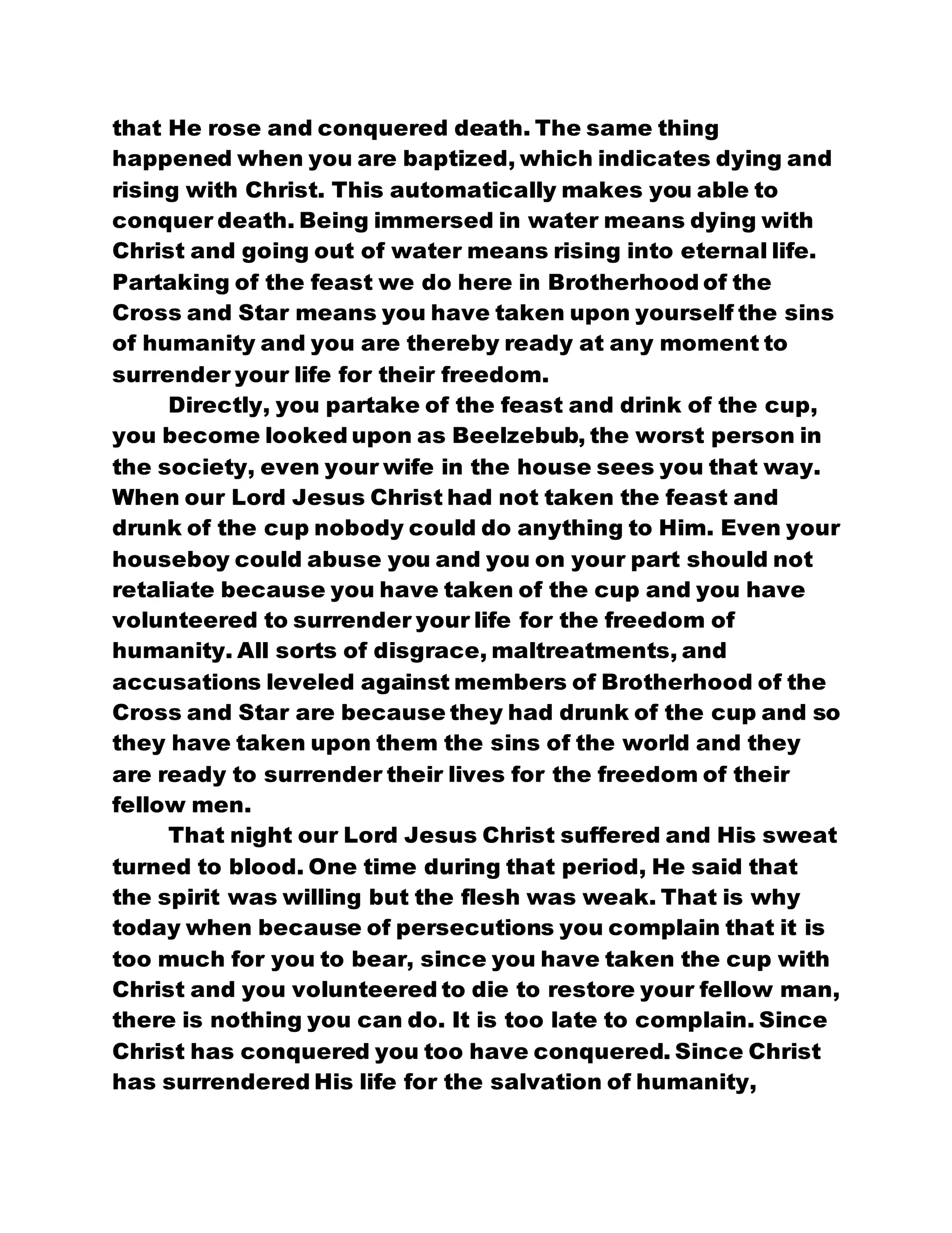 that He rose and conquered death. The same thing
happened when you are baptized, which indicates dying and
rising with Christ. This automatically makes you able to
conquer death. Being immersed in water means dying with
Christ and going out of water means rising into eternal life.
Partaking of the feast we do here in Brotherhood of the
Cross and Star means you have taken upon yourself the sins
of humanity and you are thereby ready at any moment to
surrender your life for their freedom.
Directly, you partake of the feast and drink of the cup,
you become looked upon as Beelzebub, the worst person in
the society, even your wife in the house sees you that way.
When our Lord Jesus Christ had not taken the feast and
drunk of the cup nobody could do anything to Him. Even your
houseboy could abuse you and you on your part should not
retaliate because you have taken of the cup and you have
volunteered to surrender your life for the freedom of
humanity. All sorts of disgrace, maltreatments, and
accusations leveled against members of Brotherhood of the
Cross and Star are because they had drunk of the cup and so
they have taken upon them the sins of the world and they
are ready to surrender their lives for the freedom of their
fellow men.
That night our Lord Jesus Christ suffered and His sweat
turned to blood. One time during that period, He said that
the spirit was willing but the flesh was weak. That is why
today when because of persecutions you complain that it is
too much for you to bear, since you have taken the cup with
Christ and you volunteered to die to restore your fellow man,
there is nothing you can do. It is too late to complain. Since
Christ has conquered you too have conquered. Since Christ
has surrendered His life for the salvation of humanity,
 