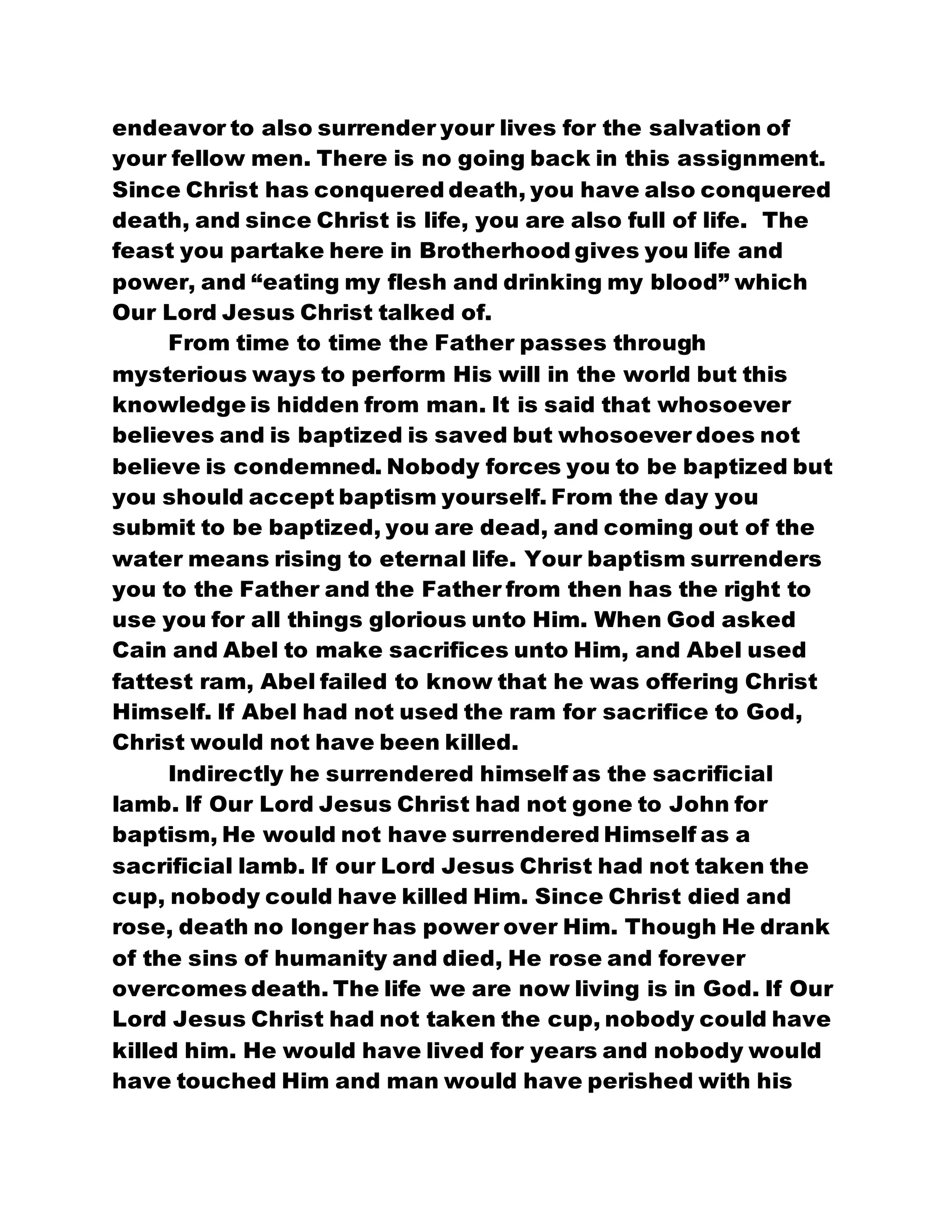 endeavor to also surrender your lives for the salvation of
your fellow men. There is no going back in this assignment.
Since Christ has conquered death, you have also conquered
death, and since Christ is life, you are also full of life. The
feast you partake here in Brotherhood gives you life and
power, and “eating my flesh and drinking my blood” which
Our Lord Jesus Christ talked of.
From time to time the Father passes through
mysterious ways to perform His will in the world but this
knowledge is hidden from man. It is said that whosoever
believes and is baptized is saved but whosoever does not
believe is condemned. Nobody forces you to be baptized but
you should accept baptism yourself. From the day you
submit to be baptized, you are dead, and coming out of the
water means rising to eternal life. Your baptism surrenders
you to the Father and the Father from then has the right to
use you for all things glorious unto Him. When God asked
Cain and Abel to make sacrifices unto Him, and Abel used
fattest ram, Abel failed to know that he was offering Christ
Himself. If Abel had not used the ram for sacrifice to God,
Christ would not have been killed.
Indirectly he surrendered himself as the sacrificial
lamb. If Our Lord Jesus Christ had not gone to John for
baptism, He would not have surrendered Himself as a
sacrificial lamb. If our Lord Jesus Christ had not taken the
cup, nobody could have killed Him. Since Christ died and
rose, death no longer has power over Him. Though He drank
of the sins of humanity and died, He rose and forever
overcomes death. The life we are now living is in God. If Our
Lord Jesus Christ had not taken the cup, nobody could have
killed him. He would have lived for years and nobody would
have touched Him and man would have perished with his
 